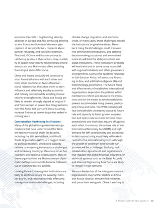 A MORE CONTESTED WORLD 99
economic interests. Longstanding security
alliances in Europe and Asia are facing growing
strains from a confluence of domestic per-
ceptions of security threats, concerns about
partner reliability, and economic coercion.
That said, if China and Russia continue to
ratchet up pressure, their actions may re-solid-
ify or spawn new security relationships among
democratic and like-minded allies, enabling
them to put aside differences.
China and Russia probably will continue to
shun formal alliances with each other and
most other countries in favor of transac-
tional relationships that allow them to exert
influence and selectively employ economic
and military coercion while avoiding mutual
security entanglements. China and Russia are
likely to remain strongly aligned as long as Xi
and Putin remain in power, but disagreements
over the Arctic and parts of Central Asia may
increase friction as power disparities widen in
coming years.
Contestation Weakening Institutions
Many of the global intergovernmental orga-
nizations that have underpinned the West-
ern-led international order for decades,
including the UN, World Bank, and World
Trade Organization (WTO), are bogged down
by political deadlock, decreasing capacity
relative to worsening transnational challenges,
and increasing country preferences for ad hoc
coalitions and regional organizations. Most of
these organizations are likely to remain diplo-
matic battlegrounds and to become hollowed
out or sidelined by rival powers.
Looking forward, these global institutions are
likely to continue to lack the capacity, mem-
ber buy-in, and resources to help effectively
manage transnational challenges, including
climate change, migration, and economic
crises. In many cases, these challenges exceed
the institutions’ original mandates. Mem-
bers’ rising fiscal challenges could translate
into diminished contributions, and sclerotic
decisionmaking structures and entrenched
interests will limit the ability to reform and
adapt institutions. These institutions probably
will work with and in some cases in parallel
with regional initiatives and other governance
arrangements, such as the epidemic response
in Sub-Saharan Africa, infrastructure financ-
ing in Asia, and artificial intelligence (AI) and
biotechnology governance. The future focus
and effectiveness of established international
organizations depend on the political will of
members to reform and resource the institu-
tions and on the extent to which established
powers accommodate rising powers, particu-
larly China and India. The WTO probably will
face considerable uncertainty about its future
role and capacity to foster greater coopera-
tion and open trade as states become more
protectionist and rival blocs square off against
each other. In contrast, the unique role of the
International Monetary Fund (IMF) and high
demand for IMF conditionality and assistance
in debt restructuring most likely will make it
central to the international system, although
the growth of sovereign debt outside IMF
purview will be a challenge. Similarly, mul-
tistakeholder agreements and organizations
that regulate the global financial, insurance, or
technical systems such as the Basel Accords
and Internet Engineering Task Force are likely
to remain in high demand.
Western leadership of the intergovernmental
organizations may further decline as China
and Russia obstruct Western-led initiatives
and press their own goals. China is working to
 
