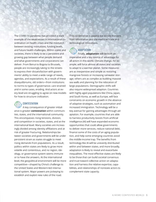 A MORE CONTESTED WORLD 3
The COVID-19 pandemic has provided a stark
example of the weaknesses in international co-
ordination on health crises and the mismatch
between existing institutions, funding levels,
and future health challenges. Within states and
societies, there is likely to be a persistent and
growing gap between what people demand
and what governments and corporations can
deliver. From Beirut to Bogota to Brussels,
people are increasingly taking to the streets
to express their dissatisfaction with govern-
ments’ ability to meet a wide range of needs,
agendas, and expectations. As a result of these
disequilibriums, old orders—from institutions
to norms to types of governance—are strained
and in some cases, eroding. And actors at ev-
ery level are struggling to agree on new models
for how to structure civilization.
CONTESTATION
A key consequence of greater imbal-
ance is greater contestation within communi-
ties, states, and the international community.
This encompasses rising tensions, division,
and competition in societies, states, and at the
international level. Many societies are increas-
ingly divided among identity affiliations and at
risk of greater fracturing. Relationships be-
tween societies and governments will be under
persistent strain as states struggle to meet
rising demands from populations. As a result,
politics within states are likely to grow more
volatile and contentious, and no region, ide-
ology, or governance system seems immune
or to have the answers. At the international
level, the geopolitical environment will be more
competitive—shaped by China’s challenge to
the United States and Western-led interna-
tional system. Major powers are jockeying to
establish and exploit new rules of the road.
This contestation is playing out across domains
from information and the media to trade and
technological innovations.
ADAPTATION
Finally, adaptation will be both an
imperative and a key source of advantage for
all actors in this world. Climate change, for ex-
ample, will force almost all states and societies
to adapt to a warmer planet. Some measures
are as inexpensive and simple as restoring
mangrove forests or increasing rainwater stor-
age; others are as complex as building massive
sea walls and planning for the relocation of
large populations. Demographic shifts will
also require widespread adaption. Countries
with highly aged populations like China, Japan,
and South Korea, as well as Europe, will face
constraints on economic growth in the absence
of adaptive strategies, such as automation and
increased immigration. Technology will be a
key avenue for gaining advantages through ad-
aptation. For example, countries that are able
to harness productivity boosts from artificial
intelligence (AI) will have expanded economic
opportunities that could allow governments
to deliver more services, reduce national debt,
finance some of the costs of an aging popula-
tion, and help some emerging countries avoid
the middle-income trap. The benefits from
technology like AI will be unevenly distributed
within and between states, and more broadly,
adaptation is likely to reveal and exacerbate
inequalities. The most effective states are likely
to be those that can build societal consensus
and trust toward collective action on adapta-
tion and harness the relative expertise, capa-
bilities, and relationships of nonstate actors to
complement state capacity.
 