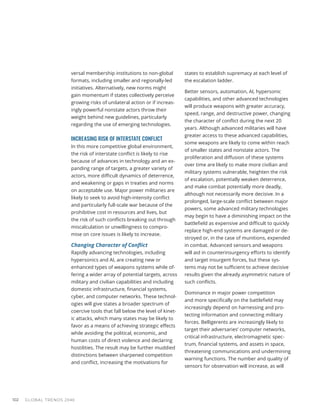 GLOBAL TRENDS 2040
102
versal membership institutions to non-global
formats, including smaller and regionally-led
initiatives. Alternatively, new norms might
gain momentum if states collectively perceive
growing risks of unilateral action or if increas-
ingly powerful nonstate actors throw their
weight behind new guidelines, particularly
regarding the use of emerging technologies.
INCREASING RISK OF INTERSTATE CONFLICT
In this more competitive global environment,
the risk of interstate conflict is likely to rise
because of advances in technology and an ex-
panding range of targets, a greater variety of
actors, more difficult dynamics of deterrence,
and weakening or gaps in treaties and norms
on acceptable use. Major power militaries are
likely to seek to avoid high-intensity conflict
and particularly full-scale war because of the
prohibitive cost in resources and lives, but
the risk of such conflicts breaking out through
miscalculation or unwillingness to compro-
mise on core issues is likely to increase.
Changing Character of Conflict
Rapidly advancing technologies, including
hypersonics and AI, are creating new or
enhanced types of weapons systems while of-
fering a wider array of potential targets, across
military and civilian capabilities and including
domestic infrastructure, financial systems,
cyber, and computer networks. These technol-
ogies will give states a broader spectrum of
coercive tools that fall below the level of kinet-
ic attacks, which many states may be likely to
favor as a means of achieving strategic effects
while avoiding the political, economic, and
human costs of direct violence and declaring
hostilities. The result may be further muddied
distinctions between sharpened competition
and conflict, increasing the motivations for
states to establish supremacy at each level of
the escalation ladder.
Better sensors, automation, AI, hypersonic
capabilities, and other advanced technologies
will produce weapons with greater accuracy,
speed, range, and destructive power, changing
the character of conflict during the next 20
years. Although advanced militaries will have
greater access to these advanced capabilities,
some weapons are likely to come within reach
of smaller states and nonstate actors. The
proliferation and diffusion of these systems
over time are likely to make more civilian and
military systems vulnerable, heighten the risk
of escalation, potentially weaken deterrence,
and make combat potentially more deadly,
although not necessarily more decisive. In a
prolonged, large-scale conflict between major
powers, some advanced military technologies
may begin to have a diminishing impact on the
battlefield as expensive and difficult to quickly
replace high-end systems are damaged or de-
stroyed or, in the case of munitions, expended
in combat. Advanced sensors and weapons
will aid in counterinsurgency efforts to identify
and target insurgent forces, but these sys-
tems may not be sufficient to achieve decisive
results given the already asymmetric nature of
such conflicts.
Dominance in major power competition
and more specifically on the battlefield may
increasingly depend on harnessing and pro-
tecting information and connecting military
forces. Belligerents are increasingly likely to
target their adversaries’ computer networks,
critical infrastructure, electromagnetic spec-
trum, financial systems, and assets in space,
threatening communications and undermining
warning functions. The number and quality of
sensors for observation will increase, as will
 