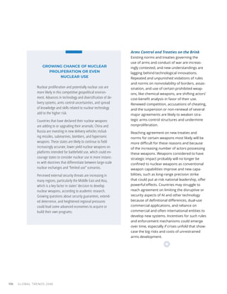 Arms Control and Treaties on the Brink
Existing norms and treaties governing the
use of arms and conduct of war are increas-
ingly contested, and new understandings are
lagging behind technological innovations.
Repeated and unpunished violations of rules
and norms on nonviolability of borders, assas-
sination, and use of certain prohibited weap-
ons, like chemical weapons, are shifting actors’
cost-benefit analysis in favor of their use.
Renewed competition, accusations of cheating,
and the suspension or non-renewal of several
major agreements are likely to weaken stra-
tegic arms control structures and undermine
nonproliferation.
Reaching agreement on new treaties and
norms for certain weapons most likely will be
more difficult for these reasons and because
of the increasing number of actors possessing
these weapons. Weapons considered to have
strategic impact probably will no longer be
confined to nuclear weapons as conventional
weapon capabilities improve and new capa-
bilities, such as long-range precision strike
that could put at risk national leadership, offer
powerful effects. Countries may struggle to
reach agreement on limiting the disruptive or
security aspects of AI and other technology
because of definitional differences, dual-use
commercial applications, and reliance on
commercial and often international entities to
develop new systems. Incentives for such rules
and enforcement mechanisms could emerge
over time, especially if crises unfold that show-
case the big risks and costs of unrestrained
arms development.
GROWING CHANCE OF NUCLEAR
PROLIFERATION OR EVEN
NUCLEAR USE
Nuclear proliferation and potentially nuclear use are
more likely in this competitive geopolitical environ-
ment. Advances in technology and diversification of de-
livery systems, arms control uncertainties, and spread
of knowledge and skills related to nuclear technology
add to the higher risk.
Countries that have declared their nuclear weapons
are adding to or upgrading their arsenals; China and
Russia are investing in new delivery vehicles includ-
ing missiles, submarines, bombers, and hypersonic
weapons. These states are likely to continue to field
increasingly accurate, lower yield nuclear weapons on
platforms intended for battlefield use, which could en-
courage states to consider nuclear use in more instanc-
es with doctrines that differentiate between large-scale
nuclear exchanges and “limited use” scenarios.
Perceived external security threats are increasing in
many regions, particularly the Middle East and Asia,
which is a key factor in states’ decision to develop
nuclear weapons, according to academic research.
Growing questions about security guarantees, extend-
ed deterrence, and heightened regional pressures
could lead some advanced economies to acquire or
build their own programs.
GLOBAL TRENDS 2040
106
 