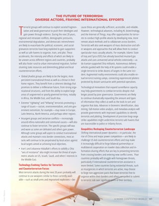 Photo
/
Bigstock
A MORE CONTESTED WORLD 107
THE FUTURE OF TERRORISM:
DIVERSE ACTORS, FRAYING INTERNATIONAL EFFORTS
T
errorist groups will continue to exploit societal fragmen-
tation and weak governance to push their ideologies and
gain power through violence. During the next 20 years,
regional and intrastate conflicts, demographic pressures,
environmental degradation, and democratic retrenchment
are likely to exacerbate the political, economic, and social
grievances terrorists have long exploited to gain supporters
as well as safe havens to organize, train, and plot. These
accelerants, the intensity and effects of which are likely to
be uneven across different regions and countries, probably
will also foster rural to urban international migration, further
straining state resources and diminishing global and local
counterterrorism efforts.
•	 Global jihadist groups are likely to be the largest, most
persistent transnational threat as well as a threat in their
home regions. They benefit from a coherent ideology that
promises to deliver a millenarian future, from strong orga-
nizational structures, and from the ability to exploit large
areas of ungoverned or poorly governed territory, notably
in Africa, the Middle East, and South Asia.
•	 Extreme “rightwing” and “leftwing” terrorists promoting a
range of issues—racism, environmentalism, and anti-gov-
ernment extremism, for example—may revive in Europe,
Latin America, North America, and perhaps other regions.
•	 Insurgent groups and sectarian conflicts—increasingly
around ethno-nationalist and communal causes—will also
continue to foster terrorism. The specific groups will wax
and wane as some are defeated and others gain power.
Although some groups will aspire to conduct transnational
attacks and maintain cross border connections, most at-
tacks will continue to be perpetrated by local actors against
local targets aimed at achieving local objectives.
•	 Iran’s and Lebanese Hizballah’s efforts to solidify a Shia
“axis of resistance” also might increase the threat of asym-
metric attacks on US, Israeli, Saudi, and others’ interests in
the Middle East.
Technology Evolving Tactics for Terrorists
and Counterterrorism Forces
Most terrorist attacks during the next 20 years probably will
continue to use weapons similar to those currently avail-
able—such as small arms and improvised explosives—be-
cause these are generally sufficient, accessible, and reliable.
However, technological advances, including AI, biotechnology,
and the Internet of Things, may offer opportunities for terror-
ists to conduct high-profile attacks by developing new, more
remote attack methods and to collaborate across borders.
Terrorists will also seek weapons of mass destruction and oth-
er weapons and approaches that will allow them to conduct
spectacular mass casualty attacks. For example, Islamic State
of Iraq and Syria (ISIS) has already launched mustard gas
attacks and uses unmanned aerial vehicles extensively—as
do Iranian-supported Shia militants. Autonomous delivery
vehicles guided with the help of AI systems could enable a
single terrorist to strike dozens of targets in the same inci-
dent. Augmented reality environments could also enable vir-
tual terrorist training camps, connecting experienced plotters
protected by distant sanctuaries with potential operatives.
Technological innovations that expand surveillance capacity
may help governments to combat terrorists despite chal-
lenges posed by poor governance. Governments are likely
to continue dramatically expanding the amount and types
of information they collect as well as the tools to sort and
organize that data. Advances in biometric identification, data
mining, full-motion video analysis, and metadata analysis will
provide governments with improved capabilities to identify
terrorists and plotting. Development of precision long-range
strike capabilities might undermine terrorist safe havens that
are inaccessible to police or infantry forces.
Geopolitics Reshaping Counterterrorism Landscape
Shifting international power dynamics—in particular, the
rise of China and major power competition—are likely to
challenge US-led counterterrorism efforts and may make
it increasingly difficult to forge bilateral partnerships or
multilateral cooperation on traveler data collection and in-
formation-sharing efforts that are key to preventing terrorists
from crossing borders and entering new conflict zones. Poor
countries probably will struggle with homegrown threats,
particularly if international counterterrorism assistance is
more limited. Some countries facing existential threats, such
as insurgencies in which terrorists are active, may choose
to forge non-aggression pacts that leave terrorists free to
organize within their borders and others compelled to submit
to terrorist rule over significant parts of their territory.
 