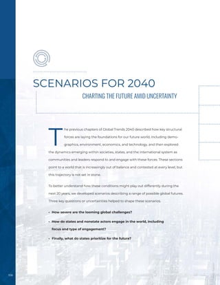 108
SCENARIOS FOR 2040
CHARTING THE FUTURE AMID UNCERTAINTY
T
he previous chapters of Global Trends 2040 described how key structural
forces are laying the foundations for our future world, including demo-
graphics, environment, economics, and technology, and then explored
the dynamics emerging within societies, states, and the international system as
communities and leaders respond to and engage with these forces. These sections
point to a world that is increasingly out of balance and contested at every level, but
this trajectory is not set in stone.
To better understand how these conditions might play out differently during the
next 20 years, we developed scenarios describing a range of possible global futures.
Three key questions or uncertainties helped to shape these scenarios.
•	 How severe are the looming global challenges?
•	 How do states and nonstate actors engage in the world, including
focus and type of engagement?
•	 Finally, what do states prioritize for the future?
Image
/
Bigstock
 