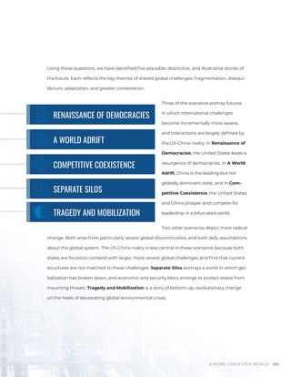 A MORE CONTESTED WORLD 109
Using these questions, we have identified five plausible, distinctive, and illustrative stories of
the future. Each reflects the key themes of shared global challenges, fragmentation, disequi-
librium, adaptation, and greater contestation.
Three of the scenarios portray futures
in which international challenges
become incrementally more severe,
and interactions are largely defined by
the US-China rivalry. In Renaissance of
Democracies, the United States leads a
resurgence of democracies. In A World
Adrift, China is the leading but not
globally dominant state, and in Com-
petitive Coexistence, the United States
and China prosper and compete for
leadership in a bifurcated world.
Two other scenarios depict more radical
change. Both arise from particularly severe global discontinuities, and both defy assumptions
about the global system. The US-China rivalry is less central in these scenarios because both
states are forced to contend with larger, more severe global challenges and find that current
structures are not matched to these challenges. Separate Silos portrays a world in which glo-
balization has broken down, and economic and security blocs emerge to protect states from
mounting threats. Tragedy and Mobilization is a story of bottom-up, revolutionary change
on the heels of devastating global environmental crises.
TRAGEDY AND MOBILIZATION
SEPARATE SILOS
COMPETITIVE COEXISTENCE
A WORLD ADRIFT
RENAISSANCE OF DEMOCRACIES
 