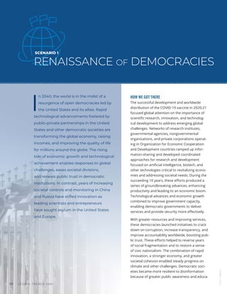 GLOBAL TRENDS 2040
110
SCENARIO 1
RENAISSANCE OF DEMOCRACIES
I
n 2040, the world is in the midst of a
resurgence of open democracies led by
the United States and its allies. Rapid
technological advancements fostered by
public-private partnerships in the United
States and other democratic societies are
transforming the global economy, raising
incomes, and improving the quality of life
for millions around the globe. The rising
tide of economic growth and technological
achievement enables responses to global
challenges, eases societal divisions,
and renews public trust in democratic
institutions. In contrast, years of increasing
societal controls and monitoring in China
and Russia have stifled innovation as
leading scientists and entrepreneurs
have sought asylum in the United States
and Europe.
HOW WE GOT THERE
The successful development and worldwide
distribution of the COVID-19 vaccine in 2020-21
focused global attention on the importance of
scientific research, innovation, and technolog-
ical development to address emerging global
challenges. Networks of research institutes,
governmental agencies, nongovernmental
organizations, and private corporations operat-
ing in Organization for Economic Cooperation
and Development countries ramped up infor-
mation-sharing and developed coordinated
approaches for research and development
focused on artificial intelligence, biotech, and
other technologies critical to revitalizing econo-
mies and addressing societal needs. During the
succeeding 10 years, these efforts produced a
series of groundbreaking advances, enhancing
productivity and leading to an economic boom.
Technological advances and economic growth
combined to improve government capacity,
enabling democratic governments to deliver
services and provide security more effectively.
With greater resources and improving services,
these democracies launched initiatives to crack
down on corruption, increase transparency, and
improve accountability worldwide, boosting pub-
lic trust. These efforts helped to reverse years
of social fragmentation and to restore a sense
of civic nationalism. The combination of rapid
innovation, a stronger economy, and greater
societal cohesion enabled steady progress on
climate and other challenges. Democratic soci-
eties became more resilient to disinformation
because of greater public awareness and educa-
Photo
/
Bigstock
 