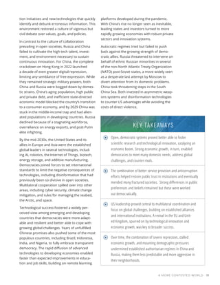 A MORE CONTESTED WORLD 111
tion initiatives and new technologies that quickly
identify and debunk erroneous information. This
environment restored a culture of vigorous but
civil debate over values, goals, and policies.
In contrast to the culture of collaboration
prevailing in open societies, Russia and China
failed to cultivate the high-tech talent, invest-
ment, and environment necessary to sustain
continuous innovation. For China, the complete
crackdown on Hong Kong in 2022 launched
a decade of even greater digital repression,
limiting any semblance of free expression. While
they remained strategic military powers, both
China and Russia were bogged down by domes-
tic strains. China’s aging population, high public
and private debt, and inefficient state-directed
economic model blocked the country’s transition
to a consumer economy, and by 2029 China was
stuck in the middle-income trap and had alien-
ated populations in developing countries. Russia
declined because of a stagnating workforce,
overreliance on energy exports, and post-Putin
elite infighting.
By the mid-2030s, the United States and its
allies in Europe and Asia were the established
global leaders in several technologies, includ-
ing AI, robotics, the Internet of Things, biotech,
energy storage, and additive manufacturing.
Democracies joined forces to set international
standards to limit the negative consequences of
technologies, including disinformation that had
previously been so divisive in open societies.
Multilateral cooperation spilled over into other
areas, including cyber security, climate change
mitigation, and rules for managing the seabed,
the Arctic, and space.
Technological success fostered a widely per-
ceived view among emerging and developing
countries that democracies were more adapt-
able and resilient and better able to cope with
growing global challenges. Years of unfulfilled
Chinese promises also pushed some of the most
populous countries, including Brazil, Indonesia,
India, and Nigeria, to fully embrace transparent
democracy. The rapid diffusion of advanced
technologies to developing economies enabled
faster than expected improvements in educa-
tion and job skills, building on remote learning
Open, democratic systems proved better able to foster
scientific research and technological innovation, catalyzing an
economic boom. Strong economic growth, in turn, enabled
democracies to meet many domestic needs, address global
challenges, and counter rivals.
The combination of better service provision and anticorruption
efforts helped restore public trust in institutions and eventually
mended many fractured societies. Strong differences in public
preferences and beliefs remained but these were worked
out democratically.
US leadership proved central to multilateral coordination and
focus on global challenges, building on established alliances
and international institutions. A revival in the EU and Unit-
ed Kingdom, spurred on by technological innovation and
economic growth, was key to broader success.
Over time, the combination of severe repression, stalled
economic growth, and mounting demographic pressures
undermined established authoritarian regimes in China and
Russia, making them less predictable and more aggressive in
their neighborhoods.
KEY TAKEAWAYS
platforms developed during the pandemic.
With China’s rise no longer seen as inevitable,
leading states and investors turned to more
rapidly growing economies with robust private
sectors and innovation systems.
Autocratic regimes tried but failed to push
back against the growing strength of demo-
cratic allies. Russia threatened to intervene on
behalf of ethnic Russian minorities in several
of the non-North Atlantic Treaty Organization
(NATO) post-Soviet states, a move widely seen
as a desperate last attempt by Moscow to
divert attention from its domestic problems.
China took threatening steps in the South
China Sea. Both invested in asymmetric weap-
ons systems and disinformation technologies
to counter US advantages while avoiding the
costs of direct violence.
 