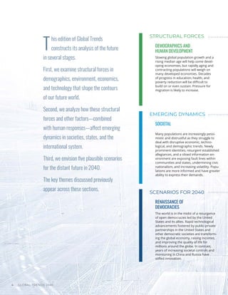 GLOBAL TRENDS 2040
4
T
his edition of Global Trends
constructs its analysis of the future
in several stages.
First, we examine structural forces in
demographics, environment, economics,
and technology that shape the contours
of our future world.
Second, we analyze how these structural
forces and other factors—combined
with human responses—affect emerging
dynamics in societies, states, and the
international system.
Third, we envision five plausible scenarios
for the distant future in 2040.
The key themes discussed previously
appear across these sections.
STRUCTURAL FORCES
EMERGING DYNAMICS
SCENARIOS FOR 2040
DEMOGRAPHICS AND
HUMAN DEVELOPMENT
SOCIETAL
RENAISSANCE OF
DEMOCRACIES
Slowing global population growth and a
rising median age will help some devel-
oping economies, but rapidly aging and
contracting populations will weigh on
many developed economies. Decades
of progress in education, health, and
poverty reduction will be difficult to
build on or even sustain. Pressure for
migration is likely to increase.
Many populations are increasingly pessi-
mistic and distrustful as they struggle to
deal with disruptive economic, techno-
logical, and demographic trends. Newly
prominent identities, resurgent established
allegiances, and a siloed information en-
vironment are exposing fault lines within
communities and states, undermining civic
nationalism, and increasing volatility. Popu-
lations are more informed and have greater
ability to express their demands.
The world is in the midst of a resurgence
of open democracies led by the United
States and its allies. Rapid technological
advancements fostered by public-private
partnerships in the United States and
other democratic societies are transform-
ing the global economy, raising incomes,
and improving the quality of life for
millions around the globe. In contrast,
years of increasing societal controls and
monitoring in China and Russia have
stifled innovation.
 
