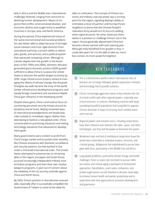 A MORE CONTESTED WORLD 113
larly in Africa and the Middle East. International
challenges festered, ranging from terrorism to
declining human development. Waves of mi-
grants fled conflict, environmental disaster, and
economic decline and sought entry to wealthier
countries in Europe, Asia, and North America.
During this period, China experienced many of
the same environmental and societal problems
but was better able to adapt because of stronger
social cohesion and trust; agile direction from
centralized authority; a proven ability to deliver
jobs, goods, and services; and a political system
that repressed competing voices. Although to
a lesser degree than the growth in the boom
years of the 1990s and 2000s, domestic demand
generated gross domestic product (GDP) growth
sufficient to allow China to surpass the United
States to become the world’s largest economy by
2030. Huge infrastructure projects aimed at man-
aging the effects of climate change, like the great
Shanghai sea wall, became the envy of the world.
Similar infrastructure development programs and
steady foreign investment and assistance helped
China gain influence in the developing world.
Despite these gains, China continued to focus on
countering perceived security threats around its
periphery and at home. Beijing remained wary
of international entanglements and leadership
roles outside its immediate region. Rather than
attempting to fashion a new global order, China
concentrated on promoting industries and setting
technology standards that advanced its develop-
ment goals.
Many governments were content to profit from
China’s large market and to pocket other benefits,
like Chinese assistance with domestic surveillance
and security systems, but few wanted to live
under a China-led international order. The United
States attempted to preserve ties to remaining
allies in the region, but Japan and South Korea
pursued increasingly independent military mod-
ernization programs and even their own nuclear
weapons programs, in part out of concern about
the reliability of the US security umbrella against
China and North Korea.
By 2035, China’s position in Asia became unassail-
able, especially after it successfully compelled the
Government of Taiwan to come to the table for
talks on unification. The triumph of China’s eco-
nomic and military coercive power was a turning
point for the region, signaling Beijing’s ability to
intimidate a close US partner and forcing China’s
neighbors to worry that the Chinese People’s
Liberation Army would turn its focus to settling
other regional scores. No other states put them-
selves in a position to challenge China’s rise in the
region. Russia generally aligned with China but
became a lesser partner with each passing year.
Although India benefited from growth in Asia, it
could take years for it to be able to take on, much
less contain, its more powerful neighbor.
This is a directionless world in which international rules of
behavior are no longer followed, global cooperation is limited,
and technology fails to provide solutions.
China’s increasingly aggressive moves in Asia elevates the risk
of armed conflict with other regional powers, especially over
critical resources. In contrast, developing countries with large
unemployed youthful populations feel compelled to appease
Chinese demands in hopes of securing much needed invest-
ment and aid.
Regional powers and nonstate actors, including corporations,
have more influence over domains like cyber, space, and other
technologies, but they lack the power to dominate the system.
Weakened rules and lack of multilateral cooperation leave the
world more vulnerable to individual hackers, terrorists, and
criminal groups. Belligerents feel emboldened to pursue their
goals with force, particularly in the Middle East and Africa.
Large global problems, particularly climate change and health
challenges, fester as states lack incentives to pursue collec-
tive actions and instead apply a patchwork of mismatched
approaches. Nonetheless, some states, companies, and
private organizations use the freedom to discover novel ways
to enhance human health and worker productivity and to
experiment with new approaches to economic development
and governance.
KEY TAKEAWAYS
 
