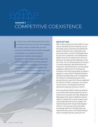 GLOBAL TRENDS 2040
114
SCENARIO 3
COMPETITIVE COEXISTENCE
I
n 2040, the United States and China have
prioritized economic growth and restored
a robust trading relationship, but this
economic interdependence exists alongside
competition over political influence,
governance models, technological
dominance, and strategic advantage. The
risk of major war is low, and international
cooperation and technological innovation
make global problems manageable over
the near term for advanced economies, but
longer term climate challenges remain.
HOW WE GOT THERE
After a slow recovery from the COVID-19 crisis
and an extended US-China trade war, by the
late 2020s, pent-up demand and widespread
popular frustration with underperforming
economies led to a revival in the Organization
for Economic Cooperation and Development
(OECD) countries of market-driven economic
policies to stimulate growth. Meeting in Cana-
da in 2031, the G7 endorsed plans for econom-
ic stimulus payments, liberalized trade and
investment, streamlined taxes, and decreased
regulations. Memories of an overbearing
European Union (EU) having faded, Europeans
agreed to a new round of trade liberalization,
somewhat paradoxically under strengthened
EU institutions. Weakened by years of de-
pressed oil prices, post-Putin Russia supported
the new G7 economic consensus, and emerg-
ing economies, including Brazil and India,
joined with important economic reforms.
China rejected the OECD model and adhered
to its closed state-directed system but priori-
tized economic growth and trade. Beijing and
Washington took steps to stabilize economic
relations, despite their mutual suspicion and
contrasting political-economic models. The
relationship has been fraught with disagree-
ments on core security issues and values,
but seeking relief from the tight trade and
investment restrictions of the 2020s led each
side to conclude that they need each oth-
James
Kenny
/
Unsplash
|
Macau
Photo
Agency
/
Unsplash
 