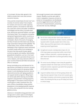 A MORE CONTESTED WORLD 115
er to prosper; the two sides agreed in the
2030s to protect their most vital common
economic interests.
China and the United States formed rival “com-
munities of common values” that compete
for markets and resources under opposing
domestic systems, one based on state direc-
tion, autocratic control, and public surveillance
technologies and the other on private enter-
prise, democracy, personal freedom, and open
information flows. The competition somewhat
dampened fragmentation within countries as
populations rallied to support their countries
and leaders. Much of the work of managing
the flow of trade and information was done by
large corporations doing business globally. The
United States, China, and like-minded states
belonging to their respective camps intervened
to prevent small conflicts from escalating to
the point that they would threaten global
economic progress and stability. Nevertheless,
geopolitical competition, such as in the South
China Sea, remained a persistent threat to eco-
nomic relations, and many internal conflicts in
poor countries festered with little international
effort to intervene.
Rising commodity prices and demand for for-
eign workers stimulated an economic recovery
that improved prospects for growing middle
classes in some developing countries. Several
advanced economies with aging populations
set up guest worker programs, filling import-
ant service jobs while reducing uncontrolled
migration using biometric tracking programs.
Rising wages in China led to outsourcing and
income gains in India, Southeast Asia, and
parts of Africa. Nonetheless, large youthful
populations in the developing world, especial-
ly in Africa, did not benefit from the reviving
global economy.
Advances in renewable energy generation and
storage and in carbon capture technologies
dampened the growth of emissions, but not
fast enough to prevent some catastrophic
impacts. Wealthy countries were able to
invest in adaptation measures at home to
protect at risk populations, but developing
countries lagged behind and suffered the
most from increased disasters, presenting
second-order security challenges.
The US-China rivalry and other state-to-state relations are
channeled into competition for markets, resources, and brand
reputation within mutually accepted rules in these areas.
Publics rally around their governments in the competition,
tempering societal fragmentation.
Strengthened economic interdependence lowers the risk
of the major powers pursuing armed conflict; most of them
engage in influence operations, corporate espionage, and
cyber attacks that allow them to achieve goals without risking
destructive wars.
The central security challenge is how to keep the geopolitical
competition between the United States and China from under-
mining the economic cooperation upon which their prosperity
and the global economy depends.
Long-term stability remains at risk from growing climate chal-
lenges that were ignored in favor of near-term economic gains;
technological innovations and economic prosperity have lulled
leaders into believing that they can put off making hard choices
on climate change.
KEY TAKEAWAYS
 