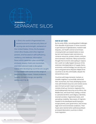 GLOBAL TRENDS 2040
116
SCENARIO 4
SEPARATE SILOS
I
n 2040, the world is fragmented into
several economic and security blocs of
varying size and strength, centered on
the United States, China, the European
Union (EU), Russia, and a few regional
powers, and focused on self-sufficiency,
resiliency, and defense. Information
flows within separate cyber-sovereign
enclaves, supply chains are reoriented,
and international trade is disrupted.
Vulnerable developing countries are caught
in the middle with some on the verge of
becoming failed states. Global problems,
notably climate change, are spottily
addressed, if at all.
HOW WE GOT THERE
By the early 2030s, cascading global challenges
from decades of job losses in some countries
in part because of globalization, heated trade
disputes, and health and terrorist threats
crossing borders prompted states to raise
barriers and impose trade restrictions to
conserve resources, protect citizens, and pre-
serve domestic industries. Many economists
thought that economic decoupling or separa-
tion could not really happen because of the
extensive interdependence of supply chains,
economies, and technology, but security con-
cerns and governance disputes helped drive
countries to do the unthinkable, despite the
extraordinary costs.
Countries with large domestic markets or
sizeable neighbors successfully redirected
their economies, but many developing econo-
mies with limited resources and market access
were hit hard as both import and export
markets dried up. Economic stagnation fos-
tered widespread insecurity across Africa, the
Middle East, and South Asia, fueling a retreat
to subnational ethnic and religious identities,
strained societies, fragmented states, and
spreading instability. New waves of migrants
headed to the developed world hoping to
escape poverty, poor governance, and increas-
ingly harsh environmental conditions. Their
hopes were dashed when political pushback
prompted destination countries to block
most migration.
 