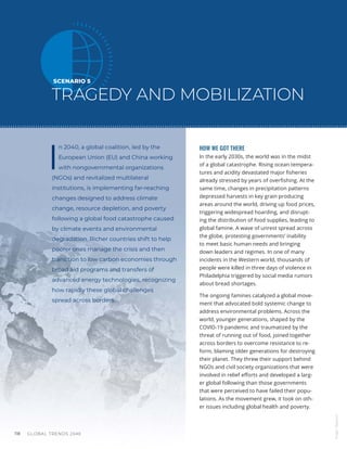 GLOBAL TRENDS 2040
118
SCENARIO 5
TRAGEDY AND MOBILIZATION
I
n 2040, a global coalition, led by the
European Union (EU) and China working
with nongovernmental organizations
(NGOs) and revitalized multilateral
institutions, is implementing far-reaching
changes designed to address climate
change, resource depletion, and poverty
following a global food catastrophe caused
by climate events and environmental
degradation. Richer countries shift to help
poorer ones manage the crisis and then
transition to low carbon economies through
broad aid programs and transfers of
advanced energy technologies, recognizing
how rapidly these global challenges
spread across borders.
HOW WE GOT THERE
In the early 2030s, the world was in the midst
of a global catastrophe. Rising ocean tempera-
tures and acidity devastated major fisheries
already stressed by years of overfishing. At the
same time, changes in precipitation patterns
depressed harvests in key grain producing
areas around the world, driving up food prices,
triggering widespread hoarding, and disrupt-
ing the distribution of food supplies, leading to
global famine. A wave of unrest spread across
the globe, protesting governments’ inability
to meet basic human needs and bringing
down leaders and regimes. In one of many
incidents in the Western world, thousands of
people were killed in three days of violence in
Philadelphia triggered by social media rumors
about bread shortages.
The ongoing famines catalyzed a global move-
ment that advocated bold systemic change to
address environmental problems. Across the
world, younger generations, shaped by the
COVID-19 pandemic and traumatized by the
threat of running out of food, joined together
across borders to overcome resistance to re-
form, blaming older generations for destroying
their planet. They threw their support behind
NGOs and civil society organizations that were
involved in relief efforts and developed a larg-
er global following than those governments
that were perceived to have failed their popu-
lations. As the movement grew, it took on oth-
er issues including global health and poverty.
Image
/
Bigstock
 