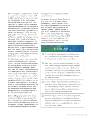 A MORE CONTESTED WORLD 119
After Green parties swept democratic elections
in several European countries between 2034
and 2036, the EU launched a campaign within
the United Nations (UN) to greatly expand
international aid programs and to set a new
target date for meeting the UN’s Sustainable
Development Goals by 2050. Hurt badly by the
famine and hoping to quell unrest in its major
cities, China announced its support for the EU
effort, which the Chinese Communist Party
portrayed as a new national patriotic mission
and the kind of global restructuring it had long
advocated. Others, including Australia, Can-
ada, and the United States, slowly joined the
movement as environmentally focused parties
gained political strength, winning several
elections, despite strong continued resistance
from some domestic groups arguing that their
countries were better positioned to adapt to a
changing climate and should prioritize domes-
tic industries and constituencies.
The EU initiative resulted in the creation of a
new international organization, the Human
Security Council, in cooperation with develop-
ing countries, which focused on 21st Century
transnational security challenges. Open to
both states and nonstate actors, membership
required a commitment to verifiable actions to
improve food, health, and environmental secu-
rity, even if these were perceived as painful for
wealthier states and groups. Members could
easily be expelled for noncompliance, and face
grassroots, popular backlashes and boycotts,
similar to the Anti-Apartheid Movement of the
last century. By 2038, global attitudes about
the environment and human security were
being transformed by growing recognition of
the unsustainability of past practices.
States and large corporations concentrated
investments to advance technological solu-
tions to food, climate, and health challenges
and to provide essential aid to the hardest hit
populations. Corporate goals expanded to em-
brace serving a wider range of stakeholders,
including customers, employees, suppliers,
and communities.
Not everyone has come on board. Russia and
some states in the Organization of Petro-
leum Exporting Countries resisted change,
and some communities found the new global
ethos threatening to traditional values and
patronage systems. Extremists resorted to
cyber attacks and terrorism to draw attention
to their causes. States with powerful energy
interests, such as Iran, Russia, and some Gulf
Arab states, faced disruptive political move-
ments that threaten to lead to a prolonged
period of political and social conflict.
An existential threat catalyzes a bottom-up social movement
that transforms multilateral cooperation, disrupts economic
incentives, and offers nonstate actors greater influence.
Major power competition among individual states is rechan-
neled to address more pressing global challenges; the geopo-
litical hierarchy is reshuffled, creating once unlikely partner-
ships between progressive European political parties and the
Chinese Communist Party. Europe takes the lead in promoting
sustainable development, while China adopts and promotes
new energy technologies.
Countries beholden to fossil fuel industries are the slowest to
get on board with the global revolution, creating a global back-
lash to their leadership, products, and brands. The second-
and third-order implications of the new political movements
create long-term challenges for their economies.
With broad popular support, NGOs, multilateral organizations,
and activist groups have unprecedented ability to influence
standards, marshal resources, hold violators accountable, and
prod states to act. In some cases, global priorities take prece-
dence over national interests.
KEY TAKEAWAYS
 
