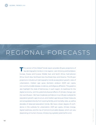 his section of the Global Trends report provides 20-year projections of
key demographic trends in nine regions: Latin America and Caribbean;
Europe; Russia and Eurasia; Middle East and North Africa; Sub-Saharan
Africa; South Asia; Northeast Asia; Southeast Asia; and Oceania. The 20-year
projections include such demographic trends as population growth, rates of
urbanization, median age, gross domestic product (GDP) per capita,
non-communicable disease incidence, and religious afﬁliation. The graphics
also highlight the state of democracy in each region, its readiness for the
digital economy, and the potential physical effects of climate change over
the next 20 years. We have moderate conﬁdence in our 20-year outlooks for
population growth, age structure, and median age because these measures
are extrapolated directly from existing fertility and mortality rates, as well as
decades of observed population trends. We have a lower degree of conﬁ-
dence in the outlooks for urbanization, GDP per capita, climate change,
digital readiness, and the rise of noncommunicable disease, which can vary
depending on human choices, introducing a greater potential for error.
REGIONAL FORECASTS
GLOB A L T R E N D S 2040
120
Image
|
Chuttersnap
/
Unsplash
 