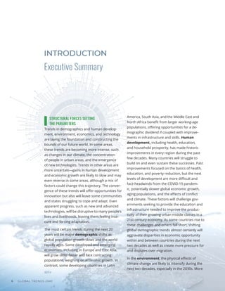 GLOBAL TRENDS 2040
6
STRUCTURAL FORCES SETTING
THE PARAMETERS
Trends in demographics and human develop-
ment, environment, economics, and technology
are laying the foundation and constructing the
bounds of our future world. In some areas,
these trends are becoming more intense, such
as changes in our climate, the concentration
of people in urban areas, and the emergence
of new technologies. Trends in other areas are
more uncertain—gains in human development
and economic growth are likely to slow and may
even reverse in some areas, although a mix of
factors could change this trajectory. The conver-
gence of these trends will offer opportunities for
innovation but also will leave some communities
and states struggling to cope and adapt. Even
apparent progress, such as new and advanced
technologies, will be disruptive to many people’s
lives and livelihoods, leaving them feeling inse-
cure and forcing adaptation.
The most certain trends during the next 20
years will be major demographic shifts as
global population growth slows and the world
rapidly ages. Some developed and emerging
economies, including in Europe and East Asia,
will grow older faster and face contracting
populations, weighing on economic growth. In
contrast, some developing countries in Latin
America, South Asia, and the Middle East and
North Africa benefit from larger working-age
populations, offering opportunities for a de-
mographic dividend if coupled with improve-
ments in infrastructure and skills. Human
development, including health, education,
and household prosperity, has made historic
improvements in every region during the past
few decades. Many countries will struggle to
build on and even sustain these successes. Past
improvements focused on the basics of health,
education, and poverty reduction, but the next
levels of development are more difficult and
face headwinds from the COVID-19 pandem-
ic, potentially slower global economic growth,
aging populations, and the effects of conflict
and climate. These factors will challenge gov-
ernments seeking to provide the education and
infrastructure needed to improve the produc-
tivity of their growing urban middle classes in a
21st century economy. As some countries rise to
these challenges and others fall short, shifting
global demographic trends almost certainly will
aggravate disparities in economic opportunity
within and between countries during the next
two decades as well as create more pressure for
and disputes over migration.
In the environment, the physical effects of
climate change are likely to intensify during the
next two decades, especially in the 2030s. More
Executive Summary
INTRODUCTION
 