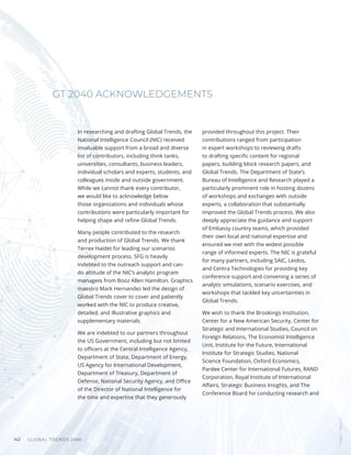 GLOBAL TRENDS 2040
142
In researching and drafting Global Trends, the
National Intelligence Council (NIC) received
invaluable support from a broad and diverse
list of contributors, including think tanks,
universities, consultants, business leaders,
individual scholars and experts, students, and
colleagues inside and outside government.
While we cannot thank every contributor,
we would like to acknowledge below
those organizations and individuals whose
contributions were particularly important for
helping shape and refine Global Trends.
Many people contributed to the research
and production of Global Trends. We thank
Terree Haidet for leading our scenarios
development process. SFG is heavily
indebted to the outreach support and can-
do attitude of the NIC’s analytic program
managers from Booz Allen Hamilton. Graphics
maestro Mark Hernandez led the design of
Global Trends cover to cover and patiently
worked with the NIC to produce creative,
detailed, and illustrative graphics and
supplementary materials.
We are indebted to our partners throughout
the US Government, including but not limited
to officers at the Central Intelligence Agency,
Department of State, Department of Energy,
US Agency for International Development,
Department of Treasury, Department of
Defense, National Security Agency, and Office
of the Director of National Intelligence for
the time and expertise that they generously
provided throughout this project. Their
contributions ranged from participation
in expert workshops to reviewing drafts
to drafting specific content for regional
papers, building block research papers, and
Global Trends. The Department of State’s
Bureau of Intelligence and Research played a
particularly prominent role in hosting dozens
of workshops and exchanges with outside
experts, a collaboration that substantially
improved the Global Trends process. We also
deeply appreciate the guidance and support
of Embassy country teams, which provided
their own local and national expertise and
ensured we met with the widest possible
range of informed experts. The NIC is grateful
for many partners, including SAIC, Leidos,
and Centra Technologies for providing key
conference support and convening a series of
analytic simulations, scenario exercises, and
workshops that tackled key uncertainties in
Global Trends.
We wish to thank the Brookings Institution,
Center for a New American Security, Center for
Strategic and International Studies, Council on
Foreign Relations, The Economist Intelligence
Unit, Institute for the Future, International
Institute for Strategic Studies, National
Science Foundation, Oxford Economics,
Pardee Center for International Futures, RAND
Corporation, Royal Institute of International
Affairs, Strategic Business Insights, and The
Conference Board for conducting research and
GT 2040 ACKNOWLEDGEMENTS
Images
/
Bigstock
 