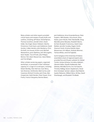 GLOBAL TRENDS 2040
144
Many scholars and other experts provided
critical inputs and reviews of early drafts and
outlines, including: Jeff Alsott, Daniel Byman,
Thomas Carothers, Gerald Cohen, David
Dollar, Roz Engel, Steven Feldstein, Martha
Finnemore, Frank Gavin, Jack Goldstone, David
Gordon, Cullen Hendrix, John Ikenberry, Chris
Kirchoff, Linc Krause, Kristin Lord, Michael
Mastanduno, Jason Matheny, John McLaughlin,
Kevin Nealer, Tara O’Toole, Julia Philipps,
Monica Toft, Adam Wasserman, Steve Weber,
and Tom Wright.
Other scholars wrote key papers, organized
workshops, or presented in their individual
capacity on a range of crucial topics, including
Robert Bentley, Sheri Berman, Evan Berry,
Sam Brannan, Hal Brands, Matt Carnes, José
Casanova, Richard Cincotta, Jack Chow, Alan
Cooperman, Keith Darden, Peter Feaver, Erica
Frantz, Francis Fukuyama, Bonnie Glaser,
Jack Goldstone, Anna Grzymala-Busse, Peter
Huybers, Will Inboden, Azza Karam, Rima
Kawas, Jason Klocek, Peter Mandaville, Doug
Mandell, James Manyika, Elizabeth Moore,
DJ Patil, Elizabeth Prodromou, Heidi Crebo-
Rediker, Jennifer Sciubba, Rogers Smith,
Shannon Smith, Kristina Stöeckl, Adam
Wasserman, Erin Wilson, Andreas Wimmer,
Tamara Wittes, and Erol Yayboke.
Sumit Ganguly at the University of Indiana
assembled a team of regional experts who
provided five and 20-year outlooks for Global
Trends: Amitav Acharya, Cornelius Adebahr,
Clement Adibe, Claudia Avellaneda, Neil
DeVotta, Michelle Dunne, Eric Farnsworth,
Timothy Hellwig, Steven Heydemann, Feisal
Amin Istrabadi, Sameer Lalwani, Raúl Madrid,
Saadia Pekkanen, William Reno, Ali Riaz, David
Shambaugh, and Elizabeth Threlkeld.
Images
/
Bigstock
 