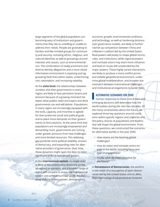 GLOBAL TRENDS 2040
8
large segments of the global population are
becoming wary of institutions and govern-
ments that they see as unwilling or unable to
address their needs. People are gravitating to
familiar and like-minded groups for communi-
ty and security, including ethnic, religious, and
cultural identities as well as groupings around
interests and causes, such as environmental-
ism. The combination of newly prominent and
diverse identity allegiances and a more siloed
information environment is exposing and ag-
gravating fault lines within states, undermining
civic nationalism, and increasing volatility.
At the state level, the relationships between
societies and their governments in every
region are likely to face persistent strains and
tensions because of a growing mismatch be-
tween what publics need and expect and what
governments can and will deliver. Populations
in every region are increasingly equipped with
the tools, capacity, and incentive to agitate
for their preferred social and political goals
and to place more demands on their govern-
ments to find solutions. At the same time that
populations are increasingly empowered and
demanding more, governments are coming
under greater pressure from new challenges
and more limited resources. This widening
gap portends more political volatility, erosion
of democracy, and expanding roles for alter-
native providers of governance. Over time,
these dynamics might open the door to more
significant shifts in how people govern.
In the international system, no single state
is likely to be positioned to dominate across
all regions or domains, and a broader range of
actors will compete to shape the international
system and achieve narrower goals. Acceler-
ating shifts in military power, demographics,
economic growth, environmental conditions,
and technology, as well as hardening divisions
over governance models, are likely to further
ratchet up competition between China and
a Western coalition led by the United States.
Rival powers will jockey to shape global norms,
rules, and institutions, while regional powers
and nonstate actors may exert more influence
and lead on issues left unattended by the
major powers. These highly varied interactions
are likely to produce a more conflict-prone
and volatile geopolitical environment, under-
mine global multilateralism, and broaden the
mismatch between transnational challenges
and institutional arrangements to tackle them.
ALTERNATIVE SCENARIOS FOR 2040
Human responses to these core drivers and
emerging dynamics will determine how the
world evolves during the next two decades. Of
the many uncertainties about the future, we
explored three key questions around condi-
tions within specific regions and countries and
the policy choices of populations and leaders
that will shape the global environment. From
these questions, we constructed five scenarios
for alternative worlds in the year 2040.
•	 How severe are the looming global
challenges?
•	 How do states and nonstate actors en-
gage in the world, including focus and
type of engagement?
•	 Finally, what do states prioritize for
the future?
In Renaissance of Democracies, the world is
in the midst of a resurgence of open democ-
racies led by the United States and its allies.
Rapid technological advancements fostered
 