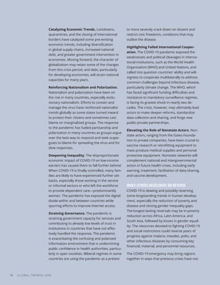 GLOBAL TRENDS 2040
12
Catalyzing Economic Trends. Lockdowns,
quarantines, and the closing of international
borders have catalyzed some pre-existing
economic trends, including diversification
in global supply chains, increased national
debt, and greater government intervention in
economies. Moving forward, the character of
globalization may retain some of the changes
from this crisis period, and debt, particularly
for developing economies, will strain national
capacities for many years.
Reinforcing Nationalism and Polarization.
Nationalism and polarization have been on
the rise in many countries, especially exclu-
sionary nationalism. Efforts to contain and
manage the virus have reinforced nationalist
trends globally as some states turned inward
to protect their citizens and sometimes cast
blame on marginalized groups. The response
to the pandemic has fueled partisanship and
polarization in many countries as groups argue
over the best way to respond and seek scape-
goats to blame for spreading the virus and for
slow responses.
Deepening Inequality. The disproportionate
economic impact of COVID-19 on low-income
earners has caused them to fall further behind.
When COVID-19 is finally controlled, many fam-
ilies are likely to have experienced further set-
backs, especially those working in the service
or informal sectors or who left the workforce
to provide dependent care—predominantly
women. The pandemic has exposed the digital
divide within and between countries while
spurring efforts to improve Internet access.
Straining Governance. The pandemic is
straining government capacity for services and
contributing to already low levels of trust in
institutions in countries that have not effec-
tively handled the response. The pandemic
is exacerbating the confusing and polarized
information environment that is undermining
public confidence in health authorities, particu-
larly in open societies. Illiberal regimes in some
countries are using the pandemic as a pretext
to more severely crack down on dissent and
restrict civic freedoms, conditions that may
outlive the disease.
Highlighting Failed International Cooper-
ation. The COVID-19 pandemic exposed the
weaknesses and political cleavages in interna-
tional institutions, such as the World Health
Organization (WHO) and United Nations, and
called into question countries’ ability and will-
ingness to cooperate multilaterally to address
common challenges beyond infectious disease,
particularly climate change. The WHO, which
has faced significant funding difficulties and
resistance to mandatory surveillance regimes,
is facing its gravest shock in nearly two de-
cades. The crisis, however, may ultimately lead
actors to make deeper reforms, standardize
data collection and sharing, and forge new
public-private partnerships.
Elevating the Role of Nonstate Actors. Non-
state actors, ranging from the Gates Founda-
tion to private companies, have been crucial to
vaccine research or retrofitting equipment to
mass produce medical supplies and personal
protective equipment. Nonstate networks will
complement national and intergovernmental
action in future health crises, including early
warning, treatment, facilitation of data-sharing,
and vaccine development.
WHILE OTHERS DECELERATE OR REVERSE
COVID-19 is slowing and possibly reversing
some longstanding trends in human develop-
ment, especially the reduction of poverty and
disease and closing gender inequality gaps.
The longest lasting reversals may be in poverty
reduction across Africa, Latin America, and
South Asia, followed by losses in gender equal-
ity. The resources devoted to fighting COVID-19
and social restrictions could reverse years of
progress against malaria, measles, polio, and
other infectious diseases by consuming key
financial, material, and personnel resources.
The COVID-19 emergency may bring regions
together in ways that previous crises have not.
 