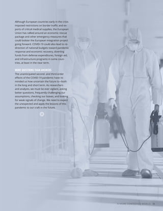 A MORE CONTESTED WORLD 13
Although European countries early in the crisis
imposed restrictions on border traffic and ex-
ports of critical medical supplies, the European
Union has rallied around an economic rescue
package and other emergency measures that
could bolster the European integration project
going forward. COVID-19 could also lead to re-
direction of national budgets toward pandemic
response and economic recovery, diverting
funds from defense expenditures, foreign aid,
and infrastructure programs in some coun-
tries, at least in the near term.
MORE QUESTIONS THAN ANSWERS
The unanticipated second- and third-order
effects of the COVID-19 pandemic have re-
minded us how uncertain the future is—both
in the long and short term. As researchers
and analysts, we must be ever vigilant, asking
better questions, frequently challenging our
assumptions, checking our biases, and looking
for weak signals of change. We need to expect
the unexpected and apply the lessons of this
pandemic to our craft in the future.
 
Photo
/
Bigstock
 