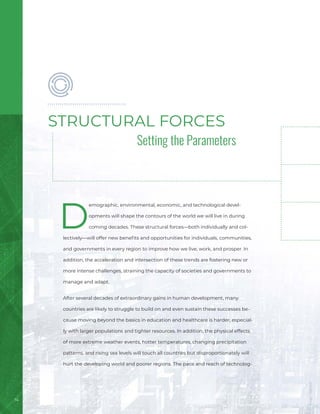 Setting the Parameters
14
D
emographic, environmental, economic, and technological devel-
opments will shape the contours of the world we will live in during
coming decades. These structural forces—both individually and col-
lectively—will offer new benefits and opportunities for individuals, communities,
and governments in every region to improve how we live, work, and prosper. In
addition, the acceleration and intersection of these trends are fostering new or
more intense challenges, straining the capacity of societies and governments to
manage and adapt.
After several decades of extraordinary gains in human development, many
countries are likely to struggle to build on and even sustain these successes be-
cause moving beyond the basics in education and healthcare is harder, especial-
ly with larger populations and tighter resources. In addition, the physical effects
of more extreme weather events, hotter temperatures, changing precipitation
patterns, and rising sea levels will touch all countries but disproportionately will
hurt the developing world and poorer regions. The pace and reach of technolog-
STRUCTURAL FORCES
Image
/
Bigstock
 