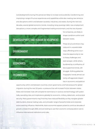 A MORE CONTESTED WORLD 15
ical developments during this period are likely to increase and accelerate, transforming and
improving a range of human experiences and capabilities while also creating new tensions
and disruptions within and between societies, industries, and states. During the next two
decades, several global economic trends, including rising sovereign debt, new employment
disruptions, a more complex and fragmented trading environment, and the rise of power-
ful companies, are likely to
shape conditions within and
between states.
These structural drivers may
redound in unpredictable
ways, affording some coun-
tries the opportunity to rise
to these challenges and
even prosper, while others,
burdened by a confluence of
less supportive trends, will
struggle. Shifting global de-
mographic trends almost cer-
tainly will aggravate dispari-
ties in economic and political
opportunity within and between countries, strain governance, and fuel pressure for global
migration during the next 20 years—a pressure that will increase friction between states.
State and nonstate rivals will compete for dominance in science and technology with poten-
tially cascading risks and implications globally for economic, military, diplomatic, and societal
security. Many governments may find they have reduced flexibility as they navigate greater
debt burdens, diverse trading rules, and a broader range of powerful state and corporate
actors exerting influence. Meanwhile, Asian economies appear poised to continue decades of
growth, at least through 2030, and are looking to use their economic and population size to
influence international institutions and rules.
DEMOGRAPHICS AND HUMAN DEVELOPMENT
ENVIRONMENT
Photos
|
Bigstock
|
Pexels
|
Chuttersnap
/
Unslpash
ECONOMICS
TECHNOLOGY
 