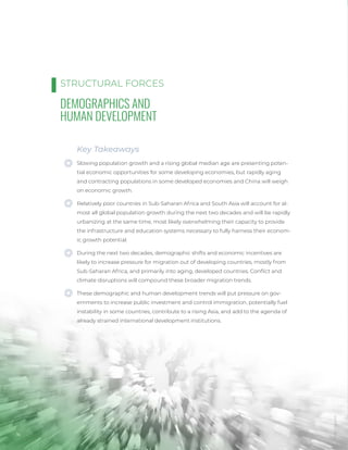16
DEMOGRAPHICS AND
HUMAN DEVELOPMENT
Key Takeaways
Slowing population growth and a rising global median age are presenting poten-
tial economic opportunities for some developing economies, but rapidly aging
and contracting populations in some developed economies and China will weigh
on economic growth.
Relatively poor countries in Sub-Saharan Africa and South Asia will account for al-
most all global population growth during the next two decades and will be rapidly
urbanizing at the same time, most likely overwhelming their capacity to provide
the infrastructure and education systems necessary to fully harness their econom-
ic growth potential.
During the next two decades, demographic shifts and economic incentives are
likely to increase pressure for migration out of developing countries, mostly from
Sub-Saharan Africa, and primarily into aging, developed countries. Conflict and
climate disruptions will compound these broader migration trends.
These demographic and human development trends will put pressure on gov-
ernments to increase public investment and control immigration, potentially fuel
instability in some countries, contribute to a rising Asia, and add to the agenda of
already strained international development institutions.
STRUCTURAL FORCES
Photo
/
Bigstock
 
