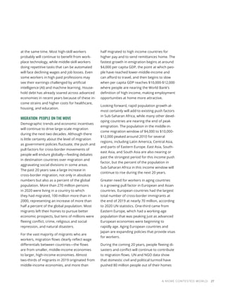 A MORE CONTESTED WORLD 27
at the same time. Most high-skill workers
probably will continue to benefit from work-
place technology, while middle-skill workers
doing repetitive tasks that can be automated
will face declining wages and job losses. Even
some workers in high paid professions may
see their earnings challenged by artificial
intelligence (AI) and machine learning. House-
hold debt has already soared across advanced
economies in recent years because of these in-
come strains and higher costs for healthcare,
housing, and education.
MIGRATION: PEOPLE ON THE MOVE
Demographic trends and economic incentives
will continue to drive large-scale migration
during the next two decades. Although there
is little certainty about the level of migration
as government policies fluctuate, the push and
pull factors for cross-border movements of
people will endure globally—feeding debates
in destination countries over migration and
aggravating social divisions in some areas.
The past 20 years saw a large increase in
cross-border migration, not only in absolute
numbers but also as a percent of the global
population. More than 270 million persons
in 2020 were living in a country to which
they had migrated, 100 million more than in
2000, representing an increase of more than
half a percent of the global population. Most
migrants left their homes to pursue better
economic prospects, but tens of millions were
fleeing conflict, crime, religious and social
repression, and natural disasters.
For the vast majority of migrants who are
workers, migration flows clearly reflect wage
differentials between countries—the flows
are from smaller, middle-income economies
to larger, high-income economies. Almost
two-thirds of migrants in 2019 originated from
middle-income economies, and more than
half migrated to high income countries for
higher pay and to send remittances home. The
fastest growth in emigration begins at around
$4,000 per capita GDP, the point at which peo-
ple have reached lower-middle-income and
can afford to travel, and then begins to slow
when per capita GDP reaches $10,000-$12,000
where people are nearing the World Bank’s
definition of high income, making employment
opportunities at home more attractive.
Looking forward, rapid population growth al-
most certainly will add to existing push factors
in Sub-Saharan Africa, while many other devel-
oping countries are nearing the end of peak
emigration. The population in the middle-in-
come migration window of $4,000 to $10,000-
$12,000 peaked around 2010 for several
regions, including Latin America, Central Asia,
and parts of Eastern Europe. East Asia, South-
east Asia, and South Asia are also nearing or
past the strongest period for this income push
factor, but the percent of the population in
Sub-Saharan Africa in this income window will
continue to rise during the next 20 years.
Greater need for workers in aging countries
is a growing pull factor in European and Asian
countries. European countries had the largest
total number of cross-border immigrants at
the end of 2019 at nearly 70 million, according
to 2020 UN statistics. One-third came from
Eastern Europe, which had a working-age
population that was peaking just as advanced
European economies were beginning to
rapidly age. Aging European countries and
Japan are expanding policies that provide visas
for workers.
During the coming 20 years, people fleeing di-
sasters and conflict will continue to contribute
to migration flows. UN and NGO data show
that domestic civil and political turmoil have
pushed 80 million people out of their homes
 