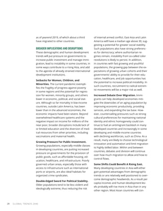 GLOBAL TRENDS 2040
28
as of yearend 2019, of which about a third
have migrated to other countries.
BROADER IMPLICATIONS AND DISRUPTIONS
These demographic and human development
trends will put pressure on governments to
increase public investment and manage immi-
gration, lead to instability in some countries, in
some ways contribute to a rising Asia, and add
to the agenda of already strained international
development institutions.
Setbacks for Women, Children, and
Minorities. The current pandemic exempli-
fies the fragility of progress against poverty
in some regions and the potential for regres-
sion for women, minority groups, and others
lower in economic, political, and social stat-
ure. Although so far mortality in low-income
countries, outside Latin America, has been
lower than in the advanced economies, the
economic impacts have been severe. Beyond
overwhelmed healthcare systems and the
negative impact on income for millions of the
near poor, broader disruptions include lack of
or limited education and the diversion of med-
ical resources from other priorities, including
vaccinations and maternal health.
Growing Pressure For Public Investment.
Growing populations, especially middle classes
in developing countries, are putting increased
pressure on governments for the provision of
public goods, such as affordable housing, ed-
ucation, healthcare, and infrastructure. Poorly
governed urban areas, especially those with
access to infrastructure such as international
ports or airports, are also ideal habitats for
organized crime syndicates.
Double-Edged Sword For Political Stability.
Older populations tend to be less violent and
ideologically extreme, thus reducing the risk
of internal armed conflict. East Asia and Latin
America will have a median age above 30, sug-
gesting a potential for greater social stability.
Such populations also have strong preferenc-
es for democracy; where authoritarian re-
gimes remain, instability from so-called color
revolutions is likely to persist. In addition,
in countries with fast growing and youthful
populations, the growing gap between the ex-
pectations of growing urban cohorts and their
governments’ ability to provide for their edu-
cation, healthcare, and job opportunities has
the potential to increase political instability. In
such countries, recruitment to radical extrem-
ist movements will be a major risk as well.
Increased Debate Over Migration. Immi-
grants can help developed economies miti-
gate the downsides of an aging population by
improving economic productivity, providing
services, and expanding the tax base. How-
ever, countervailing pressures such as strong
cultural preferences for maintaining national
identity and ethnic homogeneity could con-
tinue to fuel an antimigrant backlash in many
developed countries and increasingly in some
developing and middle-income countries
with declining workforces, such as China. As a
result, many are likely to choose technological
innovation and automation and limit migration
to highly skilled labor. Within and between
countries, debates and division will continue
over how much migration to allow and how to
control flows.
Some Shifts Could Benefit A Rising East.
Many developing countries in Asia will either
gain potential advantages from demographic
trends or are relatively well positioned to over-
come demographic headwinds. As a result per
capita incomes and human development lev-
els probably will rise more in Asia than in any
other region. Most Asian countries will con-
 