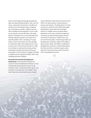 Photo
/
Shutterstock
A MORE CONTESTED WORLD 29
tinue to have large working-age populations,
high secondary-level graduation rates, and, for
many, substantial investments in health and
infrastructure that bolster levels of well-be-
ing. The greatest variable is likely to be how
China handles the demographic crunch it will
see during the next two decades—the deep
decline in fertility from its one-child policy has
already halted the growth of its labor force
and will saddle it with a doubling of its pop-
ulation over 65 during the next two decades
to nearly 350 million, the largest by far of any
country. Even if the Chinese workforce is able
to rise closer to advanced-economy produc-
tivity levels through improved training and
automation, China remains in danger of hitting
a middle-income trap by the 2030s, which may
challenge domestic stability.
Strained International Development
Institutions. International institutions fo-
cused on human development will face a more
complicated operating environment as de-
mands for their coordination efforts grow. Any
increase in humanitarian and refugee crises
stemming from natural and human-created
causes will divert international resources from
efforts to make systemic improvements in
poverty and disease. The likely failure of many
countries to meet the UN’s 2030 Sustainable
Development Goals will have the largest
impact on middle-income societies where
populations that have recently emerged out
of poverty are demanding progress toward
next levels of education, medical care, and
environmental quality. Traditional providers of
development assistance might not be able to
keep up with needs. Shortfalls in multilateral
development assistance could facilitate plans
by China and other countries to gain advan-
tage from financing critical urban infrastruc-
ture in developing countries.
 