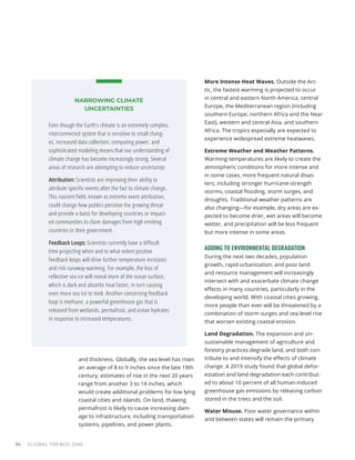 and thickness. Globally, the sea level has risen
an average of 8 to 9 inches since the late 19th
century; estimates of rise in the next 20 years
range from another 3 to 14 inches, which
would create additional problems for low lying
coastal cities and islands. On land, thawing
permafrost is likely to cause increasing dam-
age to infrastructure, including transportation
systems, pipelines, and power plants.
More Intense Heat Waves. Outside the Arc-
tic, the fastest warming is projected to occur
in central and eastern North America, central
Europe, the Mediterranean region (including
southern Europe, northern Africa and the Near
East), western and central Asia, and southern
Africa. The tropics especially are expected to
experience widespread extreme heatwaves.
Extreme Weather and Weather Patterns.
Warming temperatures are likely to create the
atmospheric conditions for more intense and
in some cases, more frequent natural disas-
ters, including stronger hurricane-strength
storms, coastal flooding, storm surges, and
droughts. Traditional weather patterns are
also changing—for example, dry areas are ex-
pected to become drier, wet areas will become
wetter, and precipitation will be less frequent
but more intense in some areas.
ADDING TO ENVIRONMENTAL DEGRADATION
During the next two decades, population
growth, rapid urbanization, and poor land
and resource management will increasingly
intersect with and exacerbate climate change
effects in many countries, particularly in the
developing world. With coastal cities growing,
more people than ever will be threatened by a
combination of storm surges and sea level rise
that worsen existing coastal erosion.
Land Degradation. The expansion and un-
sustainable management of agriculture and
forestry practices degrade land, and both con-
tribute to and intensify the effects of climate
change. A 2019 study found that global defor-
estation and land degradation each contribut-
ed to about 10 percent of all human-induced
greenhouse gas emissions by releasing carbon
stored in the trees and the soil.
Water Misuse. Poor water governance within
and between states will remain the primary
NARROWING CLIMATE
UNCERTAINTIES
Even though the Earth’s climate is an extremely complex,
interconnected system that is sensitive to small chang-
es, increased data collection, computing power, and
sophisticated modeling means that our understanding of
climate change has become increasingly strong. Several
areas of research are attempting to reduce uncertainty:
Attribution: Scientists are improving their ability to
attribute specific events after the fact to climate change.
This nascent field, known as extreme event attribution,
could change how publics perceive the growing threat
and provide a basis for developing countries or impact-
ed communities to claim damages from high emitting
countries or their government.
Feedback Loops: Scientists currently have a difficult
time projecting when and to what extent positive
feedback loops will drive further temperature increases
and risk runaway warming. For example, the loss of
reflective sea ice will reveal more of the ocean surface,
which is dark and absorbs heat faster, in turn causing
even more sea ice to melt. Another concerning feedback
loop is methane, a powerful greenhouse gas that is
released from wetlands, permafrost, and ocean hydrates
in response to increased temperatures.
GLOBAL TRENDS 2040
34
 