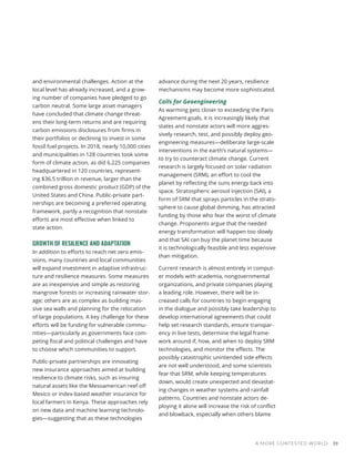 and environmental challenges. Action at the
local level has already increased, and a grow-
ing number of companies have pledged to go
carbon neutral. Some large asset managers
have concluded that climate change threat-
ens their long-term returns and are requiring
carbon emissions disclosures from firms in
their portfolios or declining to invest in some
fossil fuel projects. In 2018, nearly 10,000 cities
and municipalities in 128 countries took some
form of climate action, as did 6,225 companies
headquartered in 120 countries, represent-
ing $36.5 trillion in revenue, larger than the
combined gross domestic product (GDP) of the
United States and China. Public-private part-
nerships are becoming a preferred operating
framework, partly a recognition that nonstate
efforts are most effective when linked to
state action.
GROWTH OF RESILIENCE AND ADAPTATION
In addition to efforts to reach net zero emis-
sions, many countries and local communities
will expand investment in adaptive infrastruc-
ture and resilience measures. Some measures
are as inexpensive and simple as restoring
mangrove forests or increasing rainwater stor-
age; others are as complex as building mas-
sive sea walls and planning for the relocation
of large populations. A key challenge for these
efforts will be funding for vulnerable commu-
nities—particularly as governments face com-
peting fiscal and political challenges and have
to choose which communities to support.
Public-private partnerships are innovating
new insurance approaches aimed at building
resilience to climate risks, such as insuring
natural assets like the Mesoamerican reef off
Mexico or index-based weather insurance for
local farmers in Kenya. These approaches rely
on new data and machine learning technolo-
gies—suggesting that as these technologies
advance during the next 20 years, resilience
mechanisms may become more sophisticated.
Calls for Geoengineering
As warming gets closer to exceeding the Paris
Agreement goals, it is increasingly likely that
states and nonstate actors will more aggres-
sively research, test, and possibly deploy geo-
engineering measures—deliberate large-scale
interventions in the earth’s natural systems—
to try to counteract climate change. Current
research is largely focused on solar radiation
management (SRM), an effort to cool the
planet by reflecting the suns energy back into
space. Stratospheric aerosol injection (SAI), a
form of SRM that sprays particles in the strato-
sphere to cause global dimming, has attracted
funding by those who fear the worst of climate
change. Proponents argue that the needed
energy transformation will happen too slowly
and that SAI can buy the planet time because
it is technologically feasible and less expensive
than mitigation.
Current research is almost entirely in comput-
er models with academia, nongovernmental
organizations, and private companies playing
a leading role. However, there will be in-
creased calls for countries to begin engaging
in the dialogue and possibly take leadership to
develop international agreements that could
help set research standards, ensure transpar-
ency in live tests, determine the legal frame-
work around if, how, and when to deploy SRM
technologies, and monitor the effects. The
possibly catastrophic unintended side effects
are not well understood, and some scientists
fear that SRM, while keeping temperatures
down, would create unexpected and devastat-
ing changes in weather systems and rainfall
patterns. Countries and nonstate actors de-
ploying it alone will increase the risk of conflict
and blowback, especially when others blame
A MORE CONTESTED WORLD 39
 