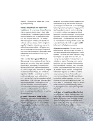 them for a disaster they believe was caused
by geoengineering.
BROADER IMPLICATIONS AND DISRUPTIONS
In addition to direct physical effects of climate
change, states and societies are likely to be
strained by hard choices and tradeoffs given
the difficulty and costs of drastic emissions
cuts and adaptive measures. The burden
of these steps will not be evenly distributed
within or between states, and the long-term
payoff of mitigation policies runs counter to
political incentives, making it difficult to sus-
tain controversial commitments. The second-
and third-order implications of climate change
will affect human and national security in
several ways.
Drive Societal Cleavages and Political
Movements. Concerns about climate change
have grown across the globe with hundreds
of thousands of protesters—mostly young
people—marching in the streets advocating
for faster change. Policy responses to mitigate
or adapt to climate change also contribute
to political volatility—particularly when they
are linked to broader socio-political inter-
ests—such as the French protests against fuel
price hikes in 2018. In Europe, nationalist and
populist parties have capitalized on public
concerns about the economic hardships
associated with climate mitigation policies,
and they have framed their opposition in
terms of equality and social justice for working
class populations.
Increased Pressure for Global Action.
As warming continues to rise, there will be
more debate and tension among countries
over transparency, cuts, and responsibility.
Developing countries that want the room to
grow their economies and increase emissions
will more forcefully demand that developed
countries provide them with advanced energy
technologies to leapfrog their energy systems
to a low carbon model. In addition, develop-
ing countries will increasingly demand that
developed countries meet their commitments
to provide financing to help vulnerable popu-
lations adapt. Greater demands will be made
on international financing vehicles such as the
Green Climate Fund, which has approved $4
billion worth of adaptation projects.
Heighten Competition. Climate change and
environmental degradation will contribute to
and reflect a more contested geopolitical envi-
ronment. Countries and other actors are likely
to compete over food, mineral, water, and
energy sources made more accessible, more
valuable, or scarcer. Receding Arctic sea ice
is opening new sea routes and opportunities
to access valuable resources there, including
natural gas and oil deposits, rare earth met-
als, and fish stocks. Russia is building more
icebreakers to patrol its northern coastline
and project power as an Arctic leader, and
even non-coastal states like China and India
are seeking to take advantage of shorter trade
routes and resources. In addition, China is try-
ing to boost its international image by claiming
to be a leader on climate diplomacy despite
its growing emissions—already the highest in
the world.
Contribute to Instability and Conflict Risk.
Rarely is climate change the sole or even pri-
mary driver of instability and conflict; however,
certain socio-political and economic contexts
are more vulnerable to climate sparks that
ignite conflict. Countries of particular concern
are those with ethnic or religious polariza-
GLOBAL TRENDS 2040
40
 