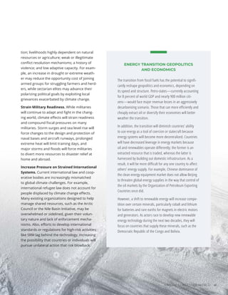 tion; livelihoods highly dependent on natural
resources or agriculture; weak or illegitimate
conflict resolution mechanisms; a history of
violence; and low adaptive capacity. For exam-
ple, an increase in drought or extreme weath-
er may reduce the opportunity cost of joining
armed groups for struggling farmers and herd-
ers, while sectarian elites may advance their
polarizing political goals by exploiting local
grievances exacerbated by climate change.
Strain Military Readiness. While militaries
will continue to adapt and fight in the chang-
ing world, climate effects will strain readiness
and compound fiscal pressures on many
militaries. Storm surges and sea level rise will
force changes to the design and protection of
naval bases and aircraft runways, prolonged
extreme heat will limit training days, and
major storms and floods will force militaries
to divert more resources to disaster relief at
home and abroad.
Increase Pressure on Strained International
Systems. Current international law and coop-
erative bodies are increasingly mismatched
to global climate challenges. For example,
international refugee law does not account for
people displaced by climate change effects.
Many existing organizations designed to help
manage shared resources, such as the Arctic
Council or the Nile Basin Initiative, may be
overwhelmed or sidelined, given their volun-
tary nature and lack of enforcement mecha-
nisms. Also, efforts to develop international
standards or regulations for high-risk activities
like SRM lag behind the technology, increasing
the possibility that countries or individuals will
pursue unilateral action that risk blowback.
ENERGY TRANSITION GEOPOLITICS
AND ECONOMICS
The transition from fossil fuels has the potential to signifi-
cantly reshape geopolitics and economics, depending on
its speed and structure. Petro-states—currently accounting
for 8 percent of world GDP and nearly 900 million citi-
zens—would face major revenue losses in an aggressively
decarbonizing scenario. Those that can more efficiently and
cheaply extract oil or diversify their economies will better
weather the transition.
In addition, the transition will diminish countries’ ability
to use energy as a tool of coercion or statecraft because
energy systems will become more decentralized. Countries
will have decreased leverage in energy markets because
oil and renewables operate differently; the former is an
extracted resource that is traded, whereas the latter is
harnessed by building out domestic infrastructure. As a
result, it will be more difficult for any one country to affect
others’ energy supply. For example, Chinese dominance of
the clean energy equipment market does not allow Beijing
to threaten global energy supplies in the way that control of
the oil markets by the Organization of Petroleum Exporting
Countries once did.
However, a shift to renewable energy will increase compe-
tition over certain minerals, particularly cobalt and lithium
for batteries and rare earths for magnets in electric motors
and generators. As actors race to develop new renewable
energy technology during the next two decades, they will
focus on countries that supply these minerals, such as the
Democratic Republic of the Congo and Bolivia.
Photo
/
Bigstock
A MORE CONTESTED WORLD 41
 