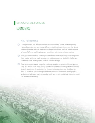 CHUUTERSNAP
/
Unsplash
42
ECONOMICS
Key Takeaways
During the next two decades, several global economic trends, including rising
national debt, a more complex and fragmented trading environment, the global
spread of trade in services, new employment disruptions, and the continued rise
of powerful firms, are likely to shape conditions within and between states.
Many governments may find they have reduced flexibility as they navigate greater
debt burdens, diverse trading rules, and public pressure to deal with challenges
that range from demographic shifts to climate change.
Asian economies appear poised to continue decades of growth, although poten-
tially at a slower pace. Productivity growth will be a key variable globally; increased
growth rates in the Organization for Economic Cooperation and Development
(OECD) countries would help governments deal with economic, demographic,
and other challenges; and increased growth rate in Asia could help countries avoid
the middle-income trap.
STRUCTURAL FORCES
 