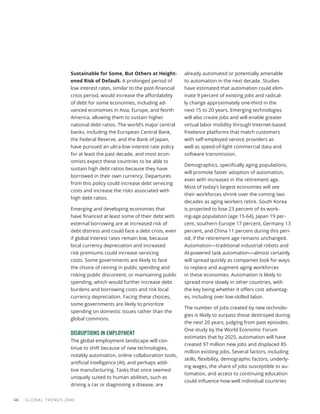 Sustainable for Some, But Others at Height-
ened Risk of Default. A prolonged period of
low interest rates, similar to the post-financial
crisis period, would increase the affordability
of debt for some economies, including ad-
vanced economies in Asia, Europe, and North
America, allowing them to sustain higher
national debt ratios. The world’s major central
banks, including the European Central Bank,
the Federal Reserve, and the Bank of Japan,
have pursued an ultra-low interest rate policy
for at least the past decade, and most econ-
omists expect these countries to be able to
sustain high debt ratios because they have
borrowed in their own currency. Departures
from this policy could increase debt servicing
costs and increase the risks associated with
high debt ratios.
Emerging and developing economies that
have financed at least some of their debt with
external borrowing are at increased risk of
debt distress and could face a debt crisis, even
if global interest rates remain low, because
local currency depreciation and increased
risk premiums could increase servicing
costs. Some governments are likely to face
the choice of reining in public spending and
risking public discontent, or maintaining public
spending, which would further increase debt
burdens and borrowing costs and risk local
currency depreciation. Facing these choices,
some governments are likely to prioritize
spending on domestic issues rather than the
global commons.
DISRUPTIONS IN EMPLOYMENT
The global employment landscape will con-
tinue to shift because of new technologies,
notably automation, online collaboration tools,
artificial intelligence (AI), and perhaps addi-
tive manufacturing. Tasks that once seemed
uniquely suited to human abilities, such as
driving a car or diagnosing a disease, are
already automated or potentially amenable
to automation in the next decade. Studies
have estimated that automation could elim-
inate 9 percent of existing jobs and radical-
ly change approximately one-third in the
next 15 to 20 years. Emerging technologies
will also create jobs and will enable greater
virtual labor mobility through Internet-based
freelance platforms that match customers
with self-employed service providers as
well as speed-of-light commercial data and
software transmission.
Demographics, specifically aging populations,
will promote faster adoption of automation,
even with increases in the retirement age.
Most of today’s largest economies will see
their workforces shrink over the coming two
decades as aging workers retire. South Korea
is projected to lose 23 percent of its work-
ing-age population (age 15-64), Japan 19 per-
cent, southern Europe 17 percent, Germany 13
percent, and China 11 percent during this peri-
od, if the retirement age remains unchanged.
Automation—traditional industrial robots and
AI-powered task automation—almost certainly
will spread quickly as companies look for ways
to replace and augment aging workforces
in these economies. Automation is likely to
spread more slowly in other countries, with
the key being whether it offers cost advantag-
es, including over low-skilled labor.
The number of jobs created by new technolo-
gies is likely to surpass those destroyed during
the next 20 years, judging from past episodes.
One study by the World Economic Forum
estimates that by 2025, automation will have
created 97 million new jobs and displaced 85
million existing jobs. Several factors, including
skills, flexibility, demographic factors, underly-
ing wages, the share of jobs susceptible to au-
tomation, and access to continuing education
could influence how well individual countries
GLOBAL TRENDS 2040
46
 
