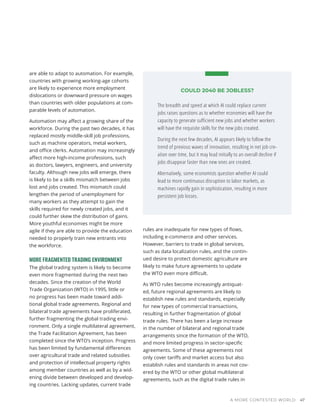 COULD 2040 BE JOBLESS?
The breadth and speed at which AI could replace current
jobs raises questions as to whether economies will have the
capacity to generate sufficient new jobs and whether workers
will have the requisite skills for the new jobs created.
During the next few decades, AI appears likely to follow the
trend of previous waves of innovation, resulting in net job cre-
ation over time, but it may lead initially to an overall decline if
jobs disappear faster than new ones are created.
Alternatively, some economists question whether AI could
lead to more continuous disruption to labor markets, as
machines rapidly gain in sophistication, resulting in more
persistent job losses.
are able to adapt to automation. For example,
countries with growing working-age cohorts
are likely to experience more employment
dislocations or downward pressure on wages
than countries with older populations at com-
parable levels of automation.
Automation may affect a growing share of the
workforce. During the past two decades, it has
replaced mostly middle-skill job professions,
such as machine operators, metal workers,
and office clerks. Automation may increasingly
affect more high-income professions, such
as doctors, lawyers, engineers, and university
faculty. Although new jobs will emerge, there
is likely to be a skills mismatch between jobs
lost and jobs created. This mismatch could
lengthen the period of unemployment for
many workers as they attempt to gain the
skills required for newly created jobs, and it
could further skew the distribution of gains.
More youthful economies might be more
agile if they are able to provide the education
needed to properly train new entrants into
the workforce.
MORE FRAGMENTED TRADING ENVIRONMENT
The global trading system is likely to become
even more fragmented during the next two
decades. Since the creation of the World
Trade Organization (WTO) in 1995, little or
no progress has been made toward addi-
tional global trade agreements. Regional and
bilateral trade agreements have proliferated,
further fragmenting the global trading envi-
ronment. Only a single multilateral agreement,
the Trade Facilitation Agreement, has been
completed since the WTO’s inception. Progress
has been limited by fundamental differences
over agricultural trade and related subsidies
and protection of intellectual property rights
among member countries as well as by a wid-
ening divide between developed and develop-
ing countries. Lacking updates, current trade
rules are inadequate for new types of flows,
including e-commerce and other services.
However, barriers to trade in global services,
such as data localization rules, and the contin-
ued desire to protect domestic agriculture are
likely to make future agreements to update
the WTO even more difficult.
As WTO rules become increasingly antiquat-
ed, future regional agreements are likely to
establish new rules and standards, especially
for new types of commercial transactions,
resulting in further fragmentation of global
trade rules. There has been a large increase
in the number of bilateral and regional trade
arrangements since the formation of the WTO,
and more limited progress in sector-specific
agreements. Some of these agreements not
only cover tariffs and market access but also
establish rules and standards in areas not cov-
ered by the WTO or other global multilateral
agreements, such as the digital trade rules in
A MORE CONTESTED WORLD 47
 