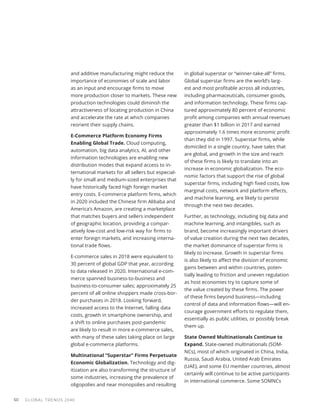 and additive manufacturing might reduce the
importance of economies of scale and labor
as an input and encourage firms to move
more production closer to markets. These new
production technologies could diminish the
attractiveness of locating production in China
and accelerate the rate at which companies
reorient their supply chains.
E-Commerce Platform Economy Firms
Enabling Global Trade. Cloud computing,
automation, big data analytics, AI, and other
information technologies are enabling new
distribution modes that expand access to in-
ternational markets for all sellers but especial-
ly for small and medium-sized enterprises that
have historically faced high foreign market
entry costs. E-commerce platform firms, which
in 2020 included the Chinese firm Alibaba and
America’s Amazon, are creating a marketplace
that matches buyers and sellers independent
of geographic location, providing a compar-
atively low-cost and low-risk way for firms to
enter foreign markets, and increasing interna-
tional trade flows.
E-commerce sales in 2018 were equivalent to
30 percent of global GDP that year, according
to data released in 2020. International e-com-
merce spanned business-to-business and
business-to-consumer sales; approximately 25
percent of all online shoppers made cross-bor-
der purchases in 2018. Looking forward,
increased access to the Internet, falling data
costs, growth in smartphone ownership, and
a shift to online purchases post-pandemic
are likely to result in more e-commerce sales,
with many of these sales taking place on large
global e-commerce platforms.
Multinational “Superstar” Firms Perpetuate
Economic Globalization. Technology and dig-
itization are also transforming the structure of
some industries, increasing the prevalence of
oligopolies and near monopolies and resulting
in global superstar or “winner-take-all” firms.
Global superstar firms are the world’s larg-
est and most profitable across all industries,
including pharmaceuticals, consumer goods,
and information technology. These firms cap-
tured approximately 80 percent of economic
profit among companies with annual revenues
greater than $1 billion in 2017 and earned
approximately 1.6 times more economic profit
than they did in 1997. Superstar firms, while
domiciled in a single country, have sales that
are global, and growth in the size and reach
of these firms is likely to translate into an
increase in economic globalization. The eco-
nomic factors that support the rise of global
superstar firms, including high fixed costs, low
marginal costs, network and platform effects,
and machine learning, are likely to persist
through the next two decades.
Further, as technology, including big data and
machine learning, and intangibles, such as
brand, become increasingly important drivers
of value creation during the next two decades,
the market dominance of superstar firms is
likely to increase. Growth in superstar firms
is also likely to affect the division of economic
gains between and within countries, poten-
tially leading to friction and uneven regulation
as host economies try to capture some of
the value created by these firms. The power
of these firms beyond business—including
control of data and information flows—will en-
courage government efforts to regulate them,
essentially as public utilities, or possibly break
them up.
State Owned Multinationals Continue to
Expand. State-owned multinationals (SOM-
NCs), most of which originated in China, India,
Russia, Saudi Arabia, United Arab Emirates
(UAE), and some EU member countries, almost
certainly will continue to be active participants
in international commerce. Some SOMNCs
GLOBAL TRENDS 2040
50
 