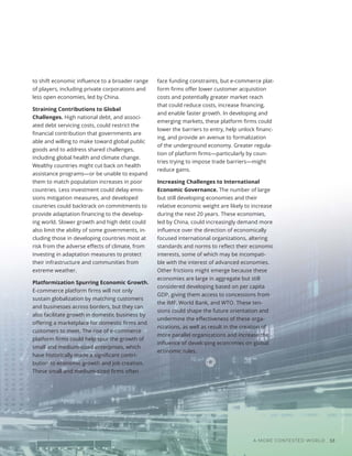Photo
/
Bigstock
A MORE CONTESTED WORLD 53
to shift economic influence to a broader range
of players, including private corporations and
less open economies, led by China.
Straining Contributions to Global
Challenges. High national debt, and associ-
ated debt servicing costs, could restrict the
financial contribution that governments are
able and willing to make toward global public
goods and to address shared challenges,
including global health and climate change.
Wealthy countries might cut back on health
assistance programs—or be unable to expand
them to match population increases in poor
countries. Less investment could delay emis-
sions mitigation measures, and developed
countries could backtrack on commitments to
provide adaptation financing to the develop-
ing world. Slower growth and high debt could
also limit the ability of some governments, in-
cluding those in developing countries most at
risk from the adverse effects of climate, from
investing in adaptation measures to protect
their infrastructure and communities from
extreme weather.
Platformization Spurring Economic Growth.
E-commerce platform firms will not only
sustain globalization by matching customers
and businesses across borders, but they can
also facilitate growth in domestic business by
offering a marketplace for domestic firms and
customers to meet. The rise of e-commerce
platform firms could help spur the growth of
small and medium-sized enterprises, which
have historically made a significant contri-
bution to economic growth and job creation.
These small and medium-sized firms often
face funding constraints, but e-commerce plat-
form firms offer lower customer acquisition
costs and potentially greater market reach
that could reduce costs, increase financing,
and enable faster growth. In developing and
emerging markets, these platform firms could
lower the barriers to entry, help unlock financ-
ing, and provide an avenue to formalization
of the underground economy. Greater regula-
tion of platform firms—particularly by coun-
tries trying to impose trade barriers—might
reduce gains.
Increasing Challenges to International
Economic Governance. The number of large
but still developing economies and their
relative economic weight are likely to increase
during the next 20 years. These economies,
led by China, could increasingly demand more
influence over the direction of economically
focused international organizations, altering
standards and norms to reflect their economic
interests, some of which may be incompati-
ble with the interest of advanced economies.
Other frictions might emerge because these
economies are large in aggregate but still
considered developing based on per capita
GDP, giving them access to concessions from
the IMF, World Bank, and WTO. These ten-
sions could shape the future orientation and
undermine the effectiveness of these orga-
nizations, as well as result in the creation of
more parallel organizations and increase the
influence of developing economies on global
economic rules.
 
