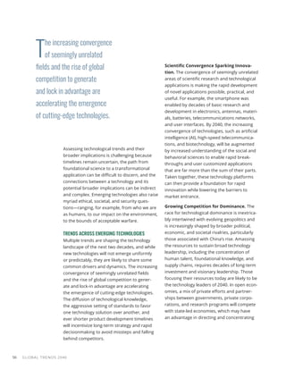 T
he increasing convergence
of seemingly unrelated
fields and the rise of global
competition to generate
and lock in advantage are
accelerating the emergence
of cutting-edge technologies.
GLOBAL TRENDS 2040
56
Assessing technological trends and their
broader implications is challenging because
timelines remain uncertain, the path from
foundational science to a transformational
application can be difficult to discern, and the
connections between a technology and its
potential broader implications can be indirect
and complex. Emerging technologies also raise
myriad ethical, societal, and security ques-
tions—ranging, for example, from who we are
as humans, to our impact on the environment,
to the bounds of acceptable warfare.
TRENDS ACROSS EMERGING TECHNOLOGIES
Multiple trends are shaping the technology
landscape of the next two decades, and while
new technologies will not emerge uniformly
or predictably, they are likely to share some
common drivers and dynamics. The increasing
convergence of seemingly unrelated fields
and the rise of global competition to gener-
ate and lock-in advantage are accelerating
the emergence of cutting-edge technologies.
The diffusion of technological knowledge,
the aggressive setting of standards to favor
one technology solution over another, and
ever shorter product development timelines
will incentivize long-term strategy and rapid
decisionmaking to avoid missteps and falling
behind competitors.
Scientific Convergence Sparking Innova-
tion. The convergence of seemingly unrelated
areas of scientific research and technological
applications is making the rapid development
of novel applications possible, practical, and
useful. For example, the smartphone was
enabled by decades of basic research and
development in electronics, antennas, materi-
als, batteries, telecommunications networks,
and user interfaces. By 2040, the increasing
convergence of technologies, such as artificial
intelligence (AI), high-speed telecommunica-
tions, and biotechnology, will be augmented
by increased understanding of the social and
behavioral sciences to enable rapid break-
throughs and user customized applications
that are far more than the sum of their parts.
Taken together, these technology platforms
can then provide a foundation for rapid
innovation while lowering the barriers to
market entrance.
Growing Competition for Dominance. The
race for technological dominance is inextrica-
bly intertwined with evolving geopolitics and
is increasingly shaped by broader political,
economic, and societal rivalries, particularly
those associated with China’s rise. Amassing
the resources to sustain broad technology
leadership, including the concentration of
human talent, foundational knowledge, and
supply chains, requires decades of long-term
investment and visionary leadership. Those
focusing their resources today are likely to be
the technology leaders of 2040. In open econ-
omies, a mix of private efforts and partner-
ships between governments, private corpo-
rations, and research programs will compete
with state-led economies, which may have
an advantage in directing and concentrating
 