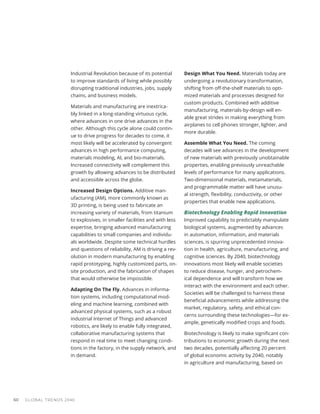Industrial Revolution because of its potential
to improve standards of living while possibly
disrupting traditional industries, jobs, supply
chains, and business models.
Materials and manufacturing are inextrica-
bly linked in a long-standing virtuous cycle,
where advances in one drive advances in the
other. Although this cycle alone could contin-
ue to drive progress for decades to come, it
most likely will be accelerated by convergent
advances in high performance computing,
materials modeling, AI, and bio-materials.
Increased connectivity will complement this
growth by allowing advances to be distributed
and accessible across the globe.
Increased Design Options. Additive man-
ufacturing (AM), more commonly known as
3D printing, is being used to fabricate an
increasing variety of materials, from titanium
to explosives, in smaller facilities and with less
expertise, bringing advanced manufacturing
capabilities to small companies and individu-
als worldwide. Despite some technical hurdles
and questions of reliability, AM is driving a rev-
olution in modern manufacturing by enabling
rapid prototyping, highly customized parts, on-
site production, and the fabrication of shapes
that would otherwise be impossible.
Adapting On The Fly. Advances in informa-
tion systems, including computational mod-
eling and machine learning, combined with
advanced physical systems, such as a robust
industrial Internet of Things and advanced
robotics, are likely to enable fully integrated,
collaborative manufacturing systems that
respond in real time to meet changing condi-
tions in the factory, in the supply network, and
in demand.
Design What You Need. Materials today are
undergoing a revolutionary transformation,
shifting from off-the-shelf materials to opti-
mized materials and processes designed for
custom products. Combined with additive
manufacturing, materials-by-design will en-
able great strides in making everything from
airplanes to cell phones stronger, lighter, and
more durable.
Assemble What You Need. The coming
decades will see advances in the development
of new materials with previously unobtainable
properties, enabling previously unreachable
levels of performance for many applications.
Two-dimensional materials, metamaterials,
and programmable matter will have unusu-
al strength, flexibility, conductivity, or other
properties that enable new applications.
Biotechnology Enabling Rapid Innovation
Improved capability to predictably manipulate
biological systems, augmented by advances
in automation, information, and materials
sciences, is spurring unprecedented innova-
tion in health, agriculture, manufacturing, and
cognitive sciences. By 2040, biotechnology
innovations most likely will enable societies
to reduce disease, hunger, and petrochem-
ical dependence and will transform how we
interact with the environment and each other.
Societies will be challenged to harness these
beneficial advancements while addressing the
market, regulatory, safety, and ethical con-
cerns surrounding these technologies—for ex-
ample, genetically modified crops and foods.
Biotechnology is likely to make significant con-
tributions to economic growth during the next
two decades, potentially affecting 20 percent
of global economic activity by 2040, notably
in agriculture and manufacturing, based on
GLOBAL TRENDS 2040
60
 