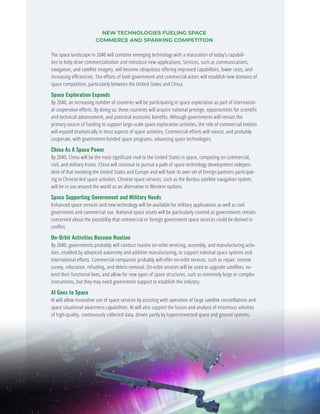 NEW TECHNOLOGIES FUELING SPACE
COMMERCE AND SPARKING COMPETITION
The space landscape in 2040 will combine emerging technology with a maturation of today’s capabili-
ties to help drive commercialization and introduce new applications. Services, such as communications,
navigation, and satellite imagery, will become ubiquitous offering improved capabilities, lower costs, and
increasing efficiencies. The efforts of both government and commercial actors will establish new domains of
space competition, particularly between the United States and China.
Space Exploration Expands
By 2040, an increasing number of countries will be participating in space exploration as part of internation-
al cooperative efforts. By doing so, these countries will acquire national prestige, opportunities for scientific
and technical advancement, and potential economic benefits. Although governments will remain the
primary source of funding to support large-scale space exploration activities, the role of commercial entities
will expand dramatically in most aspects of space activities. Commercial efforts will coexist, and probably
cooperate, with government-funded space programs, advancing space technologies.
China As A Space Power
By 2040, China will be the most significant rival to the United States in space, competing on commercial,
civil, and military fronts. China will continue to pursue a path of space technology development indepen-
dent of that involving the United States and Europe and will have its own set of foreign partners participat-
ing in Chinese-led space activities. Chinese space services, such as the Beidou satellite navigation system,
will be in use around the world as an alternative to Western options.
Space Supporting Government and Military Needs
Enhanced space services and new technology will be available for military applications as well as civil
government and commercial use. National space assets will be particularly coveted as governments remain
concerned about the possibility that commercial or foreign government space services could be denied in
conflict.
On-Orbit Activities Become Routine
By 2040, governments probably will conduct routine on-orbit servicing, assembly, and manufacturing activ-
ities, enabled by advanced autonomy and additive manufacturing, to support national space systems and
international efforts. Commercial companies probably will offer on-orbit services, such as repair, remote
survey, relocation, refueling, and debris removal. On-orbit services will be used to upgrade satellites, ex-
tend their functional lives, and allow for new types of space structures, such as extremely large or complex
instruments, but they may need government support to establish the industry.
AI Goes to Space
AI will allow innovative use of space services by assisting with operation of large satellite constellations and
space situational awareness capabilities. AI will also support the fusion and analysis of enormous volumes
of high-quality, continuously collected data, driven partly by hyperconnected space and ground systems.
GLOBAL TRENDS 2040
62
 