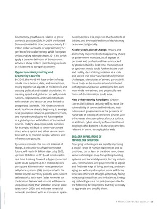 bioeconomy growth rates relative to gross
domestic product (GDP). In 2019, the United
States estimated its bioeconomy at nearly $1
trillion dollars annually, or approximately 5.1
percent of its total economy, while European
Union and UN estimates from 2017-19, which
apply a broader definition of bioeconomic
activities, show biotech contributing as much
as 10 percent to Europe’s economy.
Hyperconnectivity Uniting and
Separating Societies
By 2040, the world will have orders-of-mag-
nitude more devices, data, and interactions,
linking together all aspects of modern life and
crossing political and societal boundaries. In-
creasing speed and global access will provide
nations, corporations, and even individuals
with services and resources once limited to
prosperous countries. This hyperconnected
world is a future already beginning to emerge;
next generation networks, persistent sensors,
and myriad technologies will fuse together
in a global system with billions of connected
devices. Today’s ubiquitous public cameras,
for example, will lead to tomorrow’s smart
cities, where optical and other sensors com-
bine with AI to monitor people, vehicles, and
infrastructure globally.
By some estimates, the current Internet of
Things, a precursor to a hyperconnected
future, will reach 64 billion objects by 2025,
up from 10 billion in 2018—all monitored in
real time. Looking forward, a hyperconnected
world could support up to 1 million devices
per square kilometer with next generation
cell phone systems (5G), compared with the
60,000 devices currently possible with current
cell networks, with even faster networks on
the horizon. Networked sensors will become
ubiquitous; more than 20 billion devices were
operative in 2020, and with new terrestrial
networks combined with an increase in space-
based services, it is projected that hundreds of
billions and eventually trillions of devices may
be connected globally.
Accelerated Societal Change. Privacy and
anonymity may effectively disappear by choice
or government mandate, as all aspects of
personal and professional lives are tracked
by global networks. Real-time, manufactured
or synthetic media could further distort truth
and reality, destabilizing societies at a scale
and speed that dwarfs current disinformation
challenges. Many types of crimes, particularly
those that can be monitored and attributed
with digital surveillance, will become less com-
mon while new crimes, and potentially new
forms of discrimination, could arise.
New Cybersecurity Paradigms. Greater
connectivity almost certainly will increase the
vulnerability of connected individuals, insti-
tutions and governments as the presence of
hundreds of billions of connected devices vast-
ly increases the cyber-physical attack surface.
In addition, cyber security enforcement based
on geographic borders is likely to become less
relevant in an increasingly global web.
BROADER IMPLICATIONS OF
TECHNOLOGY EVOLUTION
Emerging technologies are rapidly improving
a broad range of human experiences and ca-
pabilities, but at least in the short term, these
same technologies may disrupt longstanding
systems and societal dynamics, forcing individ-
uals, communities, and governments to adjust
and find new ways of living, working, and man-
aging. As with any disruption, some will thrive
whereas others will struggle, potentially facing
increasing inequalities and imbalances. Emerg-
ing technologies are not solely responsible for
the following developments, but they are likely
to aggravate and amplify them.
NASA
/
Unsplash
A MORE CONTESTED WORLD 63
 