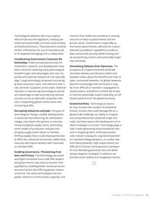 Technological adoption also may outpace
ethical maturity and regulation, creating per-
sistent and potentially corrosive social anxiety
and political divisions. These tensions could be
further inflamed by the use of manufactured
or AI targeted messaging such as deep fakes.
Complicating Government-Corporate Re-
lationships. Public-private partnerships for
investment, research, and development have
been critical for attaining many technological
breakthroughs and advantages, but core cor-
porate and national interests do not naturally
align. Large technology companies increasing-
ly have resources, reach, and influence that ri-
vals and even surpasses some states. National
interests in maintaining technological control
and advantage as well as protecting national
security can be at odds with corporate inter-
ests in expanding global market share and
increasing profits.
Disrupting Industries and Jobs. The pace of
technological change, notably developments
in advanced manufacturing, AI, and biotech-
nology, may hasten disruptions to manufac-
turing and global supply chains, eliminating
some modes of production and jobs and
bringing supply chains closer to markets.
Shifting supply chains could disproportionate-
ly affect less advanced economies, while many
new jobs will require workers with improved
or retooled skills.
Enabling Governance, Threatening Free-
dom and Privacy. The technology-saturated
and hyperconnected future will offer leaders
and governments new tools to monitor their
populations, enabling better service provision
and security but also offering greater means
of control. The same technologies that em-
power citizens to communicate, organize, and
monitor their health are providing increasing
amounts of data to governments and the
private sector. Governments, especially au-
thoritarian governments, will exercise unprec-
edented surveillance capabilities to enforce
laws and provide security while tracking and
de-anonymizing citizens and potentially target-
ing individuals.
Stimulating Debates Over Openness. The
prospects of a hyperconnected world will
stimulate debates and divisions within and
between states about the benefits and risks of
open, connected networks. As global networks
become increasingly interconnected, it may
be more difficult to maintain a segregated or
closed system, and efforts to block the broad-
er Internet potentially could irreparably cut off
closed systems from the global economy.
Existential Risks. Technological advanc-
es may increase the number of existential
threats; threats that could damage life on a
global scale challenge our ability to imagine
and comprehend their potential scope and
scale, and they require the development of re-
silient strategies to survive. Technology plays a
role in both generating these existential risks
and in mitigating them. Anthropomorphic
risks include runaway AI, engineered pandem-
ics, nanotechnology weapons, or nuclear war.
Such low-probability, high-impact events are
difficult to forecast and expensive to prepare
for but identifying potential risks and devel-
oping mitigation strategies in advance can
provide some resilience to exogenous shocks.
A MORE CONTESTED WORLD 65
 