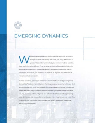 66
W
hile these demographic, environmental, economic, and tech-
nological trends are setting the stage, the story of the next 20
years will be written primarily by the choices made at societal,
state, and international levels. Emerging dynamics at all levels point to greater
debate and contestation. Personal and policy choices will determine the co-
hesiveness of societies, the resilience of states in all regions, and the types of
interactions between states.
In many countries, people are pessimistic about the future and growing more
distrustful of leaders and institutions that they see as unable or unwilling to deal
with disruptive economic, technological, and demographic trends. In response,
people are gravitating to familiar and like-minded groups for community and
security, including ethnic, religious, and cultural identities as well as groupings
around interests and causes. Communities are more fragmented and in conflict;
a cacophony of competing visions, goals, and beliefs are placing greater de-
mands on governments.
EMERGING DYNAMICS
Image
/
Bigstock
 
