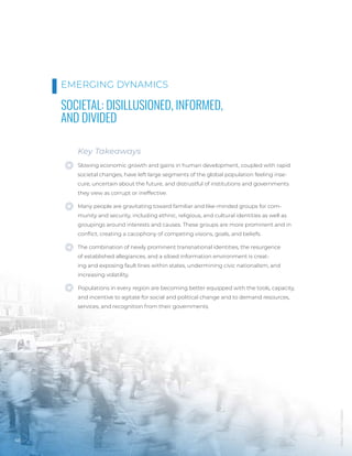 Mauro
Mora
/
Unsplash
68
SOCIETAL: DISILLUSIONED, INFORMED,
AND DIVIDED
Key Takeaways
Slowing economic growth and gains in human development, coupled with rapid
societal changes, have left large segments of the global population feeling inse-
cure, uncertain about the future, and distrustful of institutions and governments
they view as corrupt or ineffective.
Many people are gravitating toward familiar and like-minded groups for com-
munity and security, including ethnic, religious, and cultural identities as well as
groupings around interests and causes. These groups are more prominent and in
conflict, creating a cacophony of competing visions, goals, and beliefs.
The combination of newly prominent transnational identities, the resurgence
of established allegiances, and a siloed information environment is creat-
ing and exposing fault lines within states, undermining civic nationalism, and
increasing volatility.
Populations in every region are becoming better equipped with the tools, capacity,
and incentive to agitate for social and political change and to demand resources,
services, and recognition from their governments.
EMERGING DYNAMICS
 