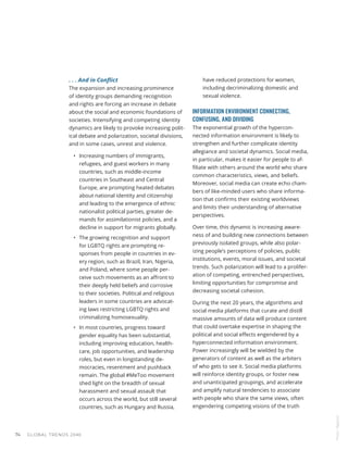 . . . And in Conflict
The expansion and increasing prominence
of identity groups demanding recognition
and rights are forcing an increase in debate
about the social and economic foundations of
societies. Intensifying and competing identity
dynamics are likely to provoke increasing polit-
ical debate and polarization, societal divisions,
and in some cases, unrest and violence.
•	 Increasing numbers of immigrants,
refugees, and guest workers in many
countries, such as middle-income
countries in Southeast and Central
Europe, are prompting heated debates
about national identity and citizenship
and leading to the emergence of ethnic
nationalist political parties, greater de-
mands for assimilationist policies, and a
decline in support for migrants globally.
•	 The growing recognition and support
for LGBTQ rights are prompting re-
sponses from people in countries in ev-
ery region, such as Brazil, Iran, Nigeria,
and Poland, where some people per-
ceive such movements as an affront to
their deeply held beliefs and corrosive
to their societies. Political and religious
leaders in some countries are advocat-
ing laws restricting LGBTQ rights and
criminalizing homosexuality.
•	 In most countries, progress toward
gender equality has been substantial,
including improving education, health-
care, job opportunities, and leadership
roles, but even in longstanding de-
mocracies, resentment and pushback
remain. The global #MeToo movement
shed light on the breadth of sexual
harassment and sexual assault that
occurs across the world, but still several
countries, such as Hungary and Russia,
have reduced protections for women,
including decriminalizing domestic and
sexual violence.
INFORMATION ENVIRONMENT CONNECTING,
CONFUSING, AND DIVIDING
The exponential growth of the hypercon-
nected information environment is likely to
strengthen and further complicate identity
allegiance and societal dynamics. Social media,
in particular, makes it easier for people to af-
filiate with others around the world who share
common characteristics, views, and beliefs.
Moreover, social media can create echo cham-
bers of like-minded users who share informa-
tion that confirms their existing worldviews
and limits their understanding of alternative
perspectives.
Over time, this dynamic is increasing aware-
ness of and building new connections between
previously isolated groups, while also polar-
izing people’s perceptions of policies, public
institutions, events, moral issues, and societal
trends. Such polarization will lead to a prolifer-
ation of competing, entrenched perspectives,
limiting opportunities for compromise and
decreasing societal cohesion.
During the next 20 years, the algorithms and
social media platforms that curate and distill
massive amounts of data will produce content
that could overtake expertise in shaping the
political and social effects engendered by a
hyperconnected information environment.
Power increasingly will be wielded by the
generators of content as well as the arbiters
of who gets to see it. Social media platforms
will reinforce identity groups, or foster new
and unanticipated groupings, and accelerate
and amplify natural tendencies to associate
with people who share the same views, often
engendering competing visions of the truth
Photo
/
Bigstock
GLOBAL TRENDS 2040
74
 