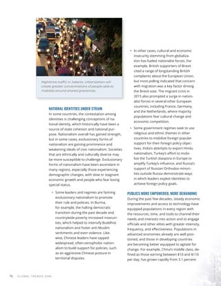 Markus
Spiske
/
Unsplash
Nighttime trafﬁc in Jakarta. Urbanization will
create greater concentrations of people able to
mobilize around shared grievances.
GLOBAL TRENDS 2040
76
NATIONAL IDENTITIES UNDER STRAIN
In some countries, the contestation among
identities is challenging conceptions of na-
tional identity, which historically have been a
source of state cohesion and national pur-
pose. Nationalism overall has gained strength,
but in some cases, exclusionary forms of
nationalism are gaining prominence and
weakening ideals of civic nationalism. Societies
that are ethnically and culturally diverse may
be more susceptible to challenge. Exclusionary
forms of nationalism have been ascendant in
many regions, especially those experiencing
demographic changes, with slow or stagnant
economic growth and people who fear losing
special status.
•	 Some leaders and regimes are fanning
exclusionary nationalism to promote
their rule and policies. In Burma,
for example, the halting democratic
transition during the past decade and
countrywide poverty increased insecuri-
ties, which helped to intensify Buddhist
nationalism and foster anti-Muslim
sentiments and even violence. Like-
wise, Chinese leaders have tapped
widespread, often xenophobic nation-
alism to build support for policies, such
as an aggressive Chinese posture in
territorial disputes.
•	 In other cases, cultural and economic
insecurity stemming from globaliza-
tion has fueled nationalist forces. For
example, British supporters of Brexit
cited a range of longstanding British
complaints about the European Union,
but most polling indicated that concern
with migration was a key factor driving
the Brexit vote. The migrant crisis in
2015 also prompted a surge in nation-
alist forces in several other European
countries, including France, Germany,
and the Netherlands, where majority
populations fear cultural change and
economic competition.
•	 Some government regimes seek to use
religious and ethnic themes in other
countries to mobilize foreign popular
support for their foreign policy objec-
tives. India’s attempts to export Hindu
nationalism, Turkey’s effort to mobi-
lize the Turkish diaspora in Europe to
amplify Turkey’s influence, and Russia’s
support of Russian Orthodox minori-
ties outside Russia demonstrate ways
in which leaders exploit identities to
achieve foreign policy goals.
PUBLICS MORE EMPOWERED, MORE DEMANDING
During the past few decades, steady economic
improvements and access to technology have
equipped populations in every region with
the resources, time, and tools to channel their
needs and interests into action and to engage
officials and other elites with greater intensity,
frequency, and effectiveness. Populations in
advanced economies already are well posi-
tioned, and those in developing countries
are becoming better equipped to agitate for
change. For example, China’s middle class, de-
fined as those earning between $10 and $110
per day, has grown rapidly from 3.1 percent
 