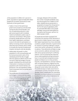 A MORE CONTESTED WORLD 77
of the population in 2000 to 52.1 percent in
2018—equivalent to approximately 686 million
people who are better positioned to make
demands on their government.
•	 Publics in most of the world have
grown more prosperous and educated
during the past several decades, and
the corresponding reduction in peo-
ple’s preoccupation with immediate
needs has facilitated a wider scope of
awareness and ambition. With greater
prosperity, people will have more free
time, higher expectations, and better
access to the tools for participation, as
well as increasing concerns about losing
what they have achieved, which is likely
to increase the intensity of political par-
ticipation during the next two decades.
•	 Additionally, the growth in urban
populations in the coming decades will
be most pronounced in parts of the
developing world that also struggle
with the capacity to deliver services and
are host to high percentages of young
people, including Africa and South Asia.
Urbanization is creating concentrated
populations with shared interests and
grievances—the raw ingredients fueling
social movements that can quickly spiral
into protests.
•	 The proliferation of communication
technologies is raising real-time aware-
ness of international trends and events
on the ground and offering people
the tools to organize and spread their
messages. Between 2014 and 2020,
the number of people worldwide using
the Internet grew from 3 billion to 4.54
billion. Mobile Internet penetration is
projected to increase from 49 percent in
2019 to 60.5 percent globally by 2025.
An estimated 800 million more people
will begin using social media platforms
during the next five years, up from 3.6
billion people in 2020.
As people become better equipped and
connected, the intensity of their demands on
governments is likely to grow in every region.
With higher expectations but more vulnerable
conditions, people’s demands on governments
for solutions to growing challenges could be-
come more varied, contradictory, and difficult
to address. These demands are likely to range
across economic, political, and social issues,
with various groups pressing for conflicting
policies—such as protecting key industries
versus reducing greenhouse gas emissions.
Even in countries with strong democracies,
people are likely to turn to mass protests,
boycotts, civil disobedience, and even violence
with increasing frequency, judging from the
rise in public protests during the past decade.
Along with social media, these also will be
the preferred ways to make voices heard in
authoritarian countries. During the next two
decades, these multiple paths for channeling
discontent are likely to present an increasing-
ly potent force with a mix of implications for
social cohesion.
 