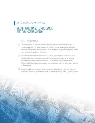 Photo
/
Bigstock
78
STATE: TENSIONS, TURBULENCE,
AND TRANSFORMATION
Key Takeaways
Governments in all regions will face mounting pressures from economic
constraints and a mix of demographic, environmental, and other challenges.
Meanwhile, populations will demand more, and they are empowered to push for
their conflicting goals and priorities.
The relationships between societies and their governments are likely to face
persistent tensions because of a growing mismatch between what publics
expect and what governments deliver. This widening gap portends more
political volatility, risks for democracy, and expanding roles for alternative sources
of governance.
Growing public discontent, if accompanied by a catalyzing crisis and inspired
leadership, could spur significant shifts or transformations in how people govern.
EMERGING DYNAMICS
 