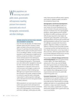 W
hile populations are
exercising more potent
public voices, governments
will experience mounting
pressure from economic
constraints and a mix of
demographic, environmental,
and other challenges.
GLOBAL TRENDS 2040
80
GROWING MISMATCH BETWEEN PUBLIC DEMANDS
AND GOVERNMENT CAPABILITIES
Over the next two decades, the relationships
between states and their societies in every
region are likely to face persistent tensions
because of a growing mismatch between what
publics need or expect and what governments
can or are willing to deliver. In many countries,
populations with expectations heightened by
previous prosperity are likely to face greater
strains and disruptions from slowing eco-
nomic growth, uncertain job opportunities,
and changing demographics. These popula-
tions also will be better equipped to advocate
for their interests after decades of steady
improvements in education and access to
communication technologies as well as the
greater coherence of like-minded groups.
Although trust in government institutions is
low among the mass public, people are likely
to continue to view the state as ultimately
responsible for addressing their challenges,
and to demand more from their governments
to deliver solutions.
While populations are exercising more potent
public voices, governments will experience
mounting pressure from economic constraints
and a mix of demographic, environmental,
and other challenges. Individually and collec-
tively, these pressures will test states’ capacity
and resilience, deplete budgets, and add to
the complexity of governing.
Demographics and Human Development.
Many countries will struggle to build on or
even sustain the human development suc-
cesses achieved in the past several decades
because of setbacks from the ongoing global
pandemic, slower global economic growth,
the effects of conflict and climate, and more
difficult steps required to meet higher de-
velopment goals. Meanwhile, countries with
aging populations and those with youthful and
growing populations will each face unique sets
of challenges associated with those demo-
graphics. Migration is likely to increase the
salience of identity issues that divide societies
in receiving countries and may fuel ethnic con-
flicts. Rapid urbanization—occurring mostly in
Africa and Asia—will stress governments’ abili-
ty to provide adequate infrastructure, security,
and resources for these growing cities.
Responding to Climate Change and Environ-
mental Degradation will strain governments
in every region. The impact will be partic-
ularly acute in Africa, Asia, and the Middle
East, where governments are already weak,
stressed, or fragile. Wealthy countries will also
increasingly face environmental costs and
even disasters that challenge governments’
responsiveness and resources, potentially
undermining public trust.
Economic Constraints. The expected trend
of slowing economic growth is likely to strain
the resources and capacity of governments
to provide services. Governments are already
saddled with debt on an unprecedented scale.
In addition, rising or persistent inequality
within many states, coupled with corruption,
will threaten people’s faith in government and
trust in one another.
 